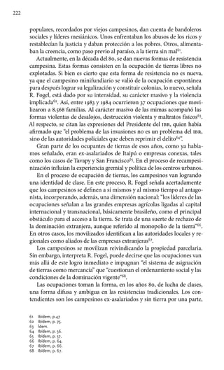 222
populares, recordados por viejos campesinos, dan cuenta de bandoleros
sociales y líderes mesiánicos. Unos enfrentaban los abusos de los ricos y
restablecían la justicia y daban protección a los pobres. Otros, alimenta-
ban la creencia, como paso previo al paraíso, a la tierra sin mal61
.
Actualmente, en la década del 80, se dan nuevas formas de resistencia
campesina. Estas formas consisten en la ocupación de tierras libres no
explotadas. Si bien es cierto que esta forma de resistencia no es nueva,
ya que el campesino minifundiario se valió de la ocupación espontánea
para después lograr su legalización y constituir colonias, lo nuevo, señala
R. Fogel, está dado por su intensidad, su carácter masivo y la violencia
implicada62
. Así, entre 1983 y 1984 ocurrieron 37 ocupaciones que movi-
lizaron a 8.568 familias. Al carácter masivo de las mimas acompañó las
formas violentas de desalojos, destrucción violenta y maltratos físicos63
.
Al respecto, se citan las expresiones del Presidente del ibr, quien había
afirmado que “el problema de las invasiones no es un problema del ibr,
sino de las autoridades policiales que deben reprimir el delito64
”.
Gran parte de los ocupantes de tierras de esos años, como ya había-
mos señalado, eran ex-asalariados de Itaipú o empresas conexas, tales
como los casos de Tavapy y San Francisco65
. En el proceso de recampesi-
nización influían la experiencia gremial y política de los centros urbanos.
En el proceso de ocupación de tierras, los campesinos van logrando
una identidad de clase. En este proceso, R. Fogel señala acertadamente
que los campesinos se definen a sí mismos y al mismo tiempo al antago-
nista, incorporando, además, una dimensión nacional: “los líderes de las
ocupaciones señalan a las grandes empresas agrícolas ligadas al capital
internacional y transnacional, básicamente brasileño, como el principal
obstáculo para el acceso a la tierra. Se trata de una suerte de rechazo de
la dominación extranjera, aunque referido al monopolio de la tierra”66
.
En otros casos, los movilizados identifican a las autoridades locales y re-
gionales como aliados de las empresas extranjeras67
.
Los campesinos se movilizan reivindicando la propiedad parcelaria.
Sin embargo, interpreta R. Fogel, puede decirse que las ocupaciones van
más allá de este logro inmediato e impugnan “el sistema de asignación
de tierras como mercancía” que “cuestionan el ordenamiento social y las
condiciones de la dominación vigente”68
.
Las ocupaciones toman la forma, en los años 80, de lucha de clases,
una forma difusa y ambigua en las resistencias tradicionales. Los con-
tendientes son los campesinos ex-asalariados y sin tierra por una parte,
61 	 Ibídem, p.47
62 	 Ibídem, p. 75.
63 	 Ídem.
64 	 Ibídem, p. 56.
65 	 Ibídem, p. 57.
66 	 Ibídem, p. 64.
67 	 Ibídem, p. 66.
68 	 Ibídem, p. 67.
 