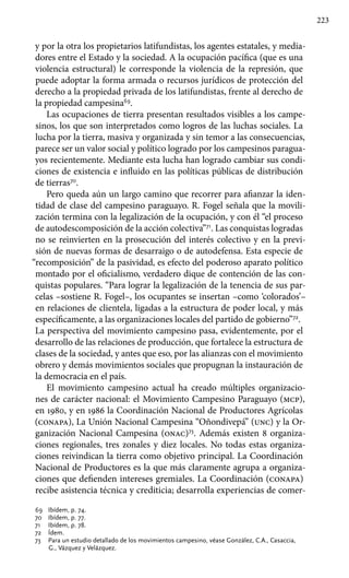 223
y por la otra los propietarios latifundistas, los agentes estatales, y media-
dores entre el Estado y la sociedad. A la ocupación pacífica (que es una
violencia estructural) le corresponde la violencia de la represión, que
puede adoptar la forma armada o recursos jurídicos de protección del
derecho a la propiedad privada de los latifundistas, frente al derecho de
la propiedad campesina69
.
Las ocupaciones de tierra presentan resultados visibles a los campe-
sinos, los que son interpretados como logros de las luchas sociales. La
lucha por la tierra, masiva y organizada y sin temor a las consecuencias,
parece ser un valor social y político logrado por los campesinos paragua-
yos recientemente. Mediante esta lucha han logrado cambiar sus condi-
ciones de existencia e influido en las políticas públicas de distribución
de tierras70
.
Pero queda aún un largo camino que recorrer para afianzar la iden-
tidad de clase del campesino paraguayo. R. Fogel señala que la movili-
zación termina con la legalización de la ocupación, y con él “el proceso
de autodescomposición de la acción colectiva”71
. Las conquistas logradas
no se reinvierten en la prosecución del interés colectivo y en la previ-
sión de nuevas formas de desarraigo o de autodefensa. Esta especie de
“recomposición” de la pasividad, es efecto del poderoso aparato político
montado por el oficialismo, verdadero dique de contención de las con-
quistas populares. “Para lograr la legalización de la tenencia de sus par-
celas –sostiene R. Fogel–, los ocupantes se insertan –como ‘colorados’–
en relaciones de clientela, ligadas a la estructura de poder local, y más
específicamente, a las organizaciones locales del partido de gobierno”72
.
La perspectiva del movimiento campesino pasa, evidentemente, por el
desarrollo de las relaciones de producción, que fortalece la estructura de
clases de la sociedad, y antes que eso, por las alianzas con el movimiento
obrero y demás movimientos sociales que propugnan la instauración de
la democracia en el país.
El movimiento campesino actual ha creado múltiples organizacio-
nes de carácter nacional: el Movimiento Campesino Paraguayo (mcp),
en 1980, y en 1986 la Coordinación Nacional de Productores Agrícolas
(conapa), La Unión Nacional Campesina “Oñondivepá” (unc) y la Or-
ganización Nacional Campesina (onac)73
. Además existen 8 organiza-
ciones regionales, tres zonales y diez locales. No todas estas organiza-
ciones reivindican la tierra como objetivo principal. La Coordinación
Nacional de Productores es la que más claramente agrupa a organiza-
ciones que defienden intereses gremiales. La Coordinación (conapa)
recibe asistencia técnica y crediticia; desarrolla experiencias de comer-
69 	 Ibídem, p. 74.
70 	 Ibídem, p. 77.
71 	 Ibídem, p. 78.
72 	 Ídem.
73 	 Para un estudio detallado de los movimientos campesino, véase González, C.A., Casaccia,
G., Vázquez y Velázquez.
 