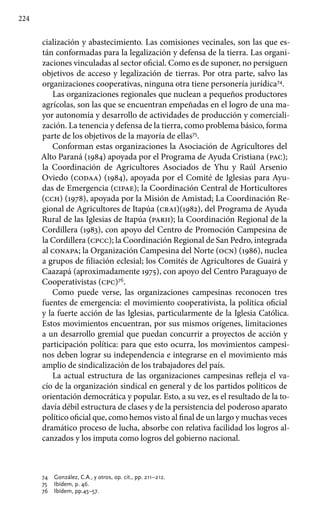 224
cialización y abastecimiento. Las comisiones vecinales, son las que es-
tán conformadas para la legalización y defensa de la tierra. Las organi-
zaciones vinculadas al sector oficial. Como es de suponer, no persiguen
objetivos de acceso y legalización de tierras. Por otra parte, salvo las
organizaciones cooperativas, ninguna otra tiene personería jurídica74
.
Las organizaciones regionales que nuclean a pequeños productores
agrícolas, son las que se encuentran empeñadas en el logro de una ma-
yor autonomía y desarrollo de actividades de producción y comerciali-
zación. La tenencia y defensa de la tierra, como problema básico, forma
parte de los objetivos de la mayoría de ellas75
.
Conforman estas organizaciones la Asociación de Agricultores del
Alto Paraná (1984) apoyada por el Programa de Ayuda Cristiana (pac);
la Coordinación de Agricultores Asociados de Yhu y Raúl Arsenio
Oviedo (codaa) (1984), apoyada por el Comité de Iglesias para Ayu-
das de Emergencia (cipae); la Coordinación Central de Horticultores
(cch) (1978), apoyada por la Misión de Amistad; La Coordinación Re-
gional de Agricultores de Itapúa (crai)(1982), del Programa de Ayuda
Rural de las Iglesias de Itapúa (parii); la Coordinación Regional de la
Cordillera (1983), con apoyo del Centro de Promoción Campesina de
la Cordillera (cpcc); la Coordinación Regional de San Pedro, integrada
al conapa; la Organización Campesina del Norte (ocn) (1986), nuclea
a grupos de filiación eclesial; los Comités de Agricultores de Guairá y
Caazapá (aproximadamente 1975), con apoyo del Centro Paraguayo de
Cooperativistas (cpc)76
.
Como puede verse, las organizaciones campesinas reconocen tres
fuentes de emergencia: el movimiento cooperativista, la política oficial
y la fuerte acción de las Iglesias, particularmente de la Iglesia Católica.
Estos movimientos encuentran, por sus mismos orígenes, limitaciones
a un desarrollo gremial que puedan concurrir a proyectos de acción y
participación política: para que esto ocurra, los movimientos campesi-
nos deben lograr su independencia e integrarse en el movimiento más
amplio de sindicalización de los trabajadores del país.
La actual estructura de las organizaciones campesinas refleja el va-
cío de la organización sindical en general y de los partidos políticos de
orientación democrática y popular. Esto, a su vez, es el resultado de la to-
davía débil estructura de clases y de la persistencia del poderoso aparato
político oficial que, como hemos visto al final de un largo y muchas veces
dramático proceso de lucha, absorbe con relativa facilidad los logros al-
canzados y los imputa como logros del gobierno nacional.
74 	 González, C.A., y otros, op. cit., pp. 211–212.
75 	 Ibídem, p. 46.
76 	 Ibídem, pp.45–57.
 