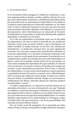 225
4.	 El movimiento obrero
En el movimiento obrero paraguayo se reflejan las condiciones y carac-
teres organizacionales económico-sociales y políticos del país. En su ori-
gen estuvo determinado socialmente y sobredeterminado políticamente
por la prevalencia de un artesanado pre-industrialista (en el sentido de
la industria masiva generada por el desarrollo capitalista; no “pre-indus-
trial”, en tanto la industrial en general no tiene por qué estar necesaria-
mente asociada al desarrollo capitalista). Más adelante, en su proceso de
descomposición, estuvo determinado por un artesanado de transición
al industrialismo. El artesanado en ambas fases del desarrollo capitalista
dependiente y retardado no es lo mismo.
En su fase pre-industrialista el artesanado existe con un alto grado
de independencia. No tiene en frente el desarrollo de una producción
industrial, contra el que no puede combatir y que lo descompone con
relativa facilidad. El trabajo artesanal, en esta fase, está valorado pro-
fesionalmente y la producción artesanal tiene una gran significación
económica. Por otra parte, aunque prima la producción individual, en
la fase pre-industrialista no se encuentra críticamente atomizada ni dis-
persa y conserva un alto grado de una autonomía. Su producción no es
complementaria, satélite, de la producción masiva del industrialismo. Se
genera a partir de necesidades sociales directas de lo que produce, no
como efecto multiplicador dependiente de la gran industria. Su relación
con la circulación y el consumo es directa. No produce por encargo, por
contrato, ni para intermediarios productivos. Por lo tanto, el artesano
pre-industrialista es un tipo social caracterizado por su gran autonomía
y capacidad de decisión. En esta fase, en muchos caso, es difícil distinguir
entre el artesano que trabaja por cuenta propia, el patrón que contrata
fuerza de trabajo y el asalariado artesanal. Aunque en casos extremos y
medianamente son difusas, reforzadas además por relaciones producti-
vas paternalistas, “caseras”.
La relativa independencia y la valoración social del artesano pre-in-
dustrialista, determinó en su seno la formación de una capa “ilustrada”,
no académica, vivamente interesada por la literatura social y política. De
aquí surgieron líderes obreros y políticos con una relativa formación teó-
rica, que conformaron una especie de intelectualidad obrera. Un nombre
altamente representativo de esa intelectualidad, en el Paraguay, es Igna-
cio Núñez Soler, sólo para mencionar a una de las personalidades más
conocidas de nuestra historia sindical.
Por eso, la base social del anarquismo, fue el artesanado pre-indus-
trialista. El tipo social que correspondía la imagen del hombre anarquista
 