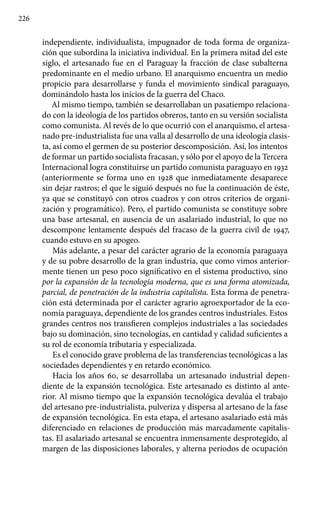 226
independiente, individualista, impugnador de toda forma de organiza-
ción que subordina la iniciativa individual. En la primera mitad del este
siglo, el artesanado fue en el Paraguay la fracción de clase subalterna
predominante en el medio urbano. El anarquismo encuentra un medio
propicio para desarrollarse y funda el movimiento sindical paraguayo,
dominándolo hasta los inicios de la guerra del Chaco.
Al mismo tiempo, también se desarrollaban un pasatiempo relaciona-
do con la ideología de los partidos obreros, tanto en su versión socialista
como comunista. Al revés de lo que ocurrió con el anarquismo, el artesa-
nado pre-industrialista fue una valla al desarrollo de una ideología clasis-
ta, así como el germen de su posterior descomposición. Así, los intentos
de formar un partido socialista fracasan, y sólo por el apoyo de la Tercera
Internacional logra constituirse un partido comunista paraguayo en 1932
(anteriormente se forma uno en 1928 que inmediatamente desaparece
sin dejar rastros; el que le siguió después no fue la continuación de éste,
ya que se constituyó con otros cuadros y con otros criterios de organi-
zación y programático). Pero, el partido comunista se constituye sobre
una base artesanal, en ausencia de un asalariado industrial, lo que no
descompone lentamente después del fracaso de la guerra civil de 1947,
cuando estuvo en su apogeo.
Más adelante, a pesar del carácter agrario de la economía paraguaya
y de su pobre desarrollo de la gran industria, que como vimos anterior-
mente tienen un peso poco significativo en el sistema productivo, sino
por la expansión de la tecnología moderna, que es una forma atomizada,
parcial, de penetración de la industria capitalista. Esta forma de penetra-
ción está determinada por el carácter agrario agroexportador de la eco-
nomía paraguaya, dependiente de los grandes centros industriales. Estos
grandes centros nos transfieren complejos industriales a las sociedades
bajo su dominación, sino tecnologías, en cantidad y calidad suficientes a
su rol de economía tributaria y especializada.
Es el conocido grave problema de las transferencias tecnológicas a las
sociedades dependientes y en retardo económico.
Hacia los años 60, se desarrollaba un artesanado industrial depen-
diente de la expansión tecnológica. Este artesanado es distinto al ante-
rior. Al mismo tiempo que la expansión tecnológica devalúa el trabajo
del artesano pre-industrialista, pulveriza y dispersa al artesano de la fase
de expansión tecnológica. En esta etapa, el artesano asalariado está más
diferenciado en relaciones de producción más marcadamente capitalis-
tas. El asalariado artesanal se encuentra inmensamente desprotegido, al
margen de las disposiciones laborales, y alterna períodos de ocupación
 