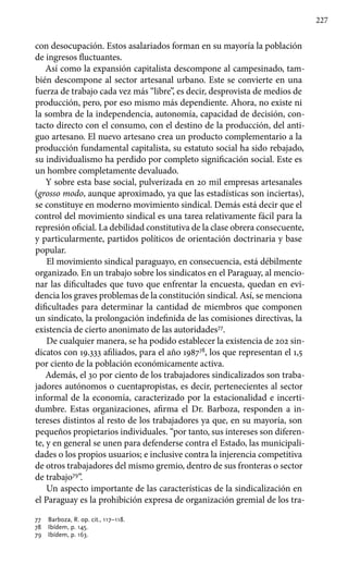 227
con desocupación. Estos asalariados forman en su mayoría la población
de ingresos fluctuantes.
Así como la expansión capitalista descompone al campesinado, tam-
bién descompone al sector artesanal urbano. Este se convierte en una
fuerza de trabajo cada vez más “libre”, es decir, desprovista de medios de
producción, pero, por eso mismo más dependiente. Ahora, no existe ni
la sombra de la independencia, autonomía, capacidad de decisión, con-
tacto directo con el consumo, con el destino de la producción, del anti-
guo artesano. El nuevo artesano crea un producto complementario a la
producción fundamental capitalista, su estatuto social ha sido rebajado,
su individualismo ha perdido por completo significación social. Este es
un hombre completamente devaluado.
Y sobre esta base social, pulverizada en 20 mil empresas artesanales
(grosso modo, aunque aproximado, ya que las estadísticas son inciertas),
se constituye en moderno movimiento sindical. Demás está decir que el
control del movimiento sindical es una tarea relativamente fácil para la
represión oficial. La debilidad constitutiva de la clase obrera consecuente,
y particularmente, partidos políticos de orientación doctrinaria y base
popular.
El movimiento sindical paraguayo, en consecuencia, está débilmente
organizado. En un trabajo sobre los sindicatos en el Paraguay, al mencio-
nar las dificultades que tuvo que enfrentar la encuesta, quedan en evi-
dencia los graves problemas de la constitución sindical. Así, se menciona
dificultades para determinar la cantidad de miembros que componen
un sindicato, la prolongación indefinida de las comisiones directivas, la
existencia de cierto anonimato de las autoridades77
.
De cualquier manera, se ha podido establecer la existencia de 202 sin-
dicatos con 19.333 afiliados, para el año 198778
, los que representan el 1,5
por ciento de la población económicamente activa.
Además, el 30 por ciento de los trabajadores sindicalizados son traba-
jadores autónomos o cuentapropistas, es decir, pertenecientes al sector
informal de la economía, caracterizado por la estacionalidad e incerti-
dumbre. Estas organizaciones, afirma el Dr. Barboza, responden a in-
tereses distintos al resto de los trabajadores ya que, en su mayoría, son
pequeños propietarios individuales. “por tanto, sus intereses son diferen-
te, y en general se unen para defenderse contra el Estado, las municipali-
dades o los propios usuarios; e inclusive contra la injerencia competitiva
de otros trabajadores del mismo gremio, dentro de sus fronteras o sector
de trabajo79
”.
Un aspecto importante de las características de la sindicalización en
el Paraguay es la prohibición expresa de organización gremial de los tra-
77 	 Barboza, R. op. cit., 117–118.
78 	 Ibídem, p. 145.
79 	 Ibídem, p. 163.
 