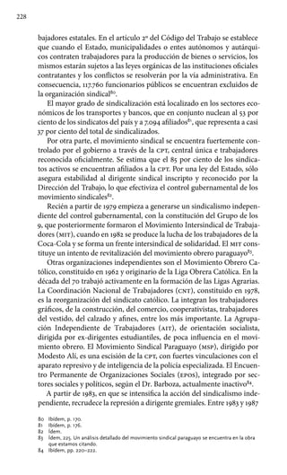 228
bajadores estatales. En el artículo 2º del Código del Trabajo se establece
que cuando el Estado, municipalidades o entes autónomos y autárqui-
cos contraten trabajadores para la producción de bienes o servicios, los
mismos estarán sujetos a las leyes orgánicas de las instituciones oficiales
contratantes y los conflictos se resolverán por la vía administrativa. En
consecuencia, 117.760 funcionarios públicos se encuentran excluidos de
la organización sindical80
.
El mayor grado de sindicalización está localizado en los sectores eco-
nómicos de los transportes y bancos, que en conjunto nuclean al 53 por
ciento de los sindicatos del país y a 7.094 afiliados81
, que representa a casi
37 por ciento del total de sindicalizados.
Por otra parte, el movimiento sindical se encuentra fuertemente con-
trolado por el gobierno a través de la cpt, central única e trabajadores
reconocida oficialmente. Se estima que el 85 por ciento de los sindica-
tos activos se encuentran afiliados a la cpt. Por una ley del Estado, sólo
asegura estabilidad al dirigente sindical inscripto y reconocido por la
Dirección del Trabajo, lo que efectiviza el control gubernamental de los
movimiento sindicales82
.
Recién a partir de 1979 empieza a generarse un sindicalismo indepen-
diente del control gubernamental, con la constitución del Grupo de los
9, que posteriormente formaron el Movimiento Intersindical de Trabaja-
dores (mit), cuando en 1982 se produce la lucha de los trabajadores de la
Coca-Cola y se forma un frente intersindical de solidaridad. El mit cons-
tituye un intento de revitalización del movimiento obrero paraguayo83
.
Otras organizaciones independientes son el Movimiento Obrero Ca-
tólico, constituido en 1962 y originario de la Liga Obrera Católica. En la
década del 70 trabajó activamente en la formación de las Ligas Agrarias.
La Coordinación Nacional de Trabajadores (cnt), constituido en 1978,
es la reorganización del sindicato católico. La integran los trabajadores
gráficos, de la construcción, del comercio, cooperativistas, trabajadores
del vestido, del calzado y afines, entre los más importante. La Agrupa-
ción Independiente de Trabajadores (ait), de orientación socialista,
dirigida por ex-dirigentes estudiantiles, de poca influencia en el movi-
miento obrero. El Movimiento Sindical Paraguayo (msp), dirigido por
Modesto Alí, es una escisión de la cpt, con fuertes vinculaciones con el
aparato represivo y de inteligencia de la policía especializada. El Encuen-
tro Permanente de Organizaciones Sociales (epos), integrado por sec-
tores sociales y políticos, según el Dr. Barboza, actualmente inactivo84
.
A partir de 1983, en que se intensifica la acción del sindicalismo inde-
pendiente, recrudece la represión a dirigente gremiales. Entre 1983 y 1987
80 	 Ibídem, p. 170.
81 	 Ibídem, p. 176.
82 	 Ídem.
83 	 Ídem, 225. Un análisis detallado del movimiento sindical paraguayo se encuentra en la obra
que estamos citando.
84 	 Ibídem, pp. 220–222.
 