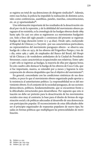 229
se registra un total de 159 detenciones de dirigente sindicales85
. Además,
entre esas fechas, la policía ha impedido la realización de distintos actos,
tales como conferencias, asambleas, paneles, marchas, concentraciones,
etc. en 37 oportunidades86
.
Una información importante de los resultados de la desactivación sin-
dical por vía de la represión, y de la debilidad del movimiento obrero pa-
raguayo al no resistirla, es la cronología de las huelgas obreras desde 1889
hasta 1987. En casi 100 años se registraron 212 movimientos huelguísti-
cos. Solo a fines del siglo pasado y comienzos del presente se registran
huelgas de larga duración (entre 10 y 45 días). Desde 1960, excluyendo
al Hospital de Clínicas y a Yacyretá –por sus características particulares,
no representativos del movimiento paraguayo obrero– se observa una
huelga de 2 días en 1973, de los obreros del Frigorífico Pampa y tres de
1 día, entre 1985 y 1986, de empleados del Banco del Brasil, del Hospi-
tal de Clínicas y de vendedores ambulantes de la Ciudad de Presidente
Stroessner, cuyas características ocupacionales nos relativiza. Entre 1960
y 1987 sólo se registran 45 huelgas, la mayoría de ellas por algunas horas.
En este cuadro cabe destacar la huelga de los obreros de Coca-Cola, que
sí fue importante, masiva, se entendió por 9 meses y lograron la rein-
corporación de obreros despedidos que fue el objetivo del movimiento87
.
En general, concordante con las condiciones sistémicas de sus desa-
rrollos, es poco lo que el movimiento obrero organizado pudo aportar a
la resistencia al autoritarismo político. La responsabilidad no es del mo-
vimiento obrero. Es el conjunto de la sociedad paraguaya, de sus sectores
democráticos, políticos, fundamentalmente, que se encuentran frente a
la dificultades estructurales para desarrollarse. Por supuesto que esta si-
tuación no debe ser pretexto para la desactivación de los movimientos
sociales sino muy al contrario, la base para el diseño de formas de orga-
nización social y de políticas adecuadas al desarrollo de una democracia
con participación popular. El reconocimiento de estas dificultades debe
ser el principio organizador de respuestas populares de nuevo tipo, ba-
sadas en formas políticas que multipliquen las potencialidades de movi-
lización.
85 	 Ibídem, p. 292.
86 	 Ibídem, pp. 293–294.
87 	 Ibídem, pp. 142–146.
 
