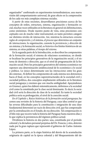 23
organizador” confirmado en experimentos termodinámicos, una nueva
visión del comportamiento universal, de gran efecto en la comprensión
de los cada vez más complejos sistemas sociales.
A partir de estas nociones, desarrollamos precisiones acerca de los
conceptos de orden, estructura, sistema, organización y formación so-
cial, muchas veces utilizados en la literatura en general sin delimitaciones,
como sinónimos. Desde nuestro punto de vista, estas precisiones con-
ceptuales son de mucho valor instrumental, en tanto permiten categori-
zar distintos niveles de interacción. Así, mientras la estructura connota
reglas de composición, y el sistema, el proceso que determina un conjunto
de interacciones, la organización, connota la persistencia y dirección de
un sistema; y la formación social, su historia o los límites históricos de un
sistema, en otras palabras, el tiempo del sistema.
En la segunda parte de la Introducción, se describen los componentes
de la formación social; el sistema de relaciones económicas, en donde
se localizan los principios generativos de la organización social, y el sis-
tema de dominio y dirección, que es el nivel de programación de la for-
mación social. Pero los principios generativos del sistema económico no
suponen una determinación unidireccional de lo económico a lo social
y político. Lo único determinante son las interacciones entre los gran-
des sistemas. Al definir los componentes de cada sistema nos detenemos,
hacia el final, en los conceptos superestructurales de la sociedad civil y
sociedad política, dos conceptos ampliamente utilizados en la literatura
social paraguaya y creemos que con mucha ambigüedad. Apoyándonos
en Gramsci, quien los elaboró sistemáticamente, definimos a la sociedad
civil como la constituida por la clase social dominante. Es decir, la socie-
dad civil sería la dirección de clase de la sociedad. En tanto la sociedad
política sería su prolongación, el nivel de la coerción social.
En el Capítulo 1, Raíces históricas de la formación social paraguaya, ha-
cemos una revisión de la historia del Paraguay, cuya idea central es que
las severas dificultades para la constitución e integración de una clase
fundamental determinó un vacío de dirección civil, que fue compensado
por la centralización en el Estado, de esa dirección. Tal compensación es
el hilo rojo que recorre toda la historia del Paraguay hasta nuestros días y
lo que explica la persistencia del régimen político actual.
Dividimos la historia en dos partes: una, constituida por el período
colonial y la dictadura personal perpetua del Dr. Francia; y otra, determi-
nada por la gran ruptura que representó el gobierno de Carlos Antonio
López.
La primera parte, es la etapa histórica del desvío de la acumulación
originaria de capital en la época colonial y del bloqueamiento del de-
 