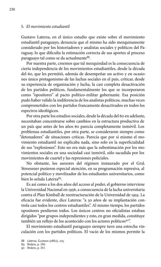 230
5.	 El movimiento estudiantil
Gustavo Laterza, en el único estudio que existe sobre el movimiento
estudiantil paraguayo, denuncia que el mismo ha sido mezquinamente
considerado por los historiadores y analistas sociales y políticos del Pa-
raguay, lo que dificulta la estimación correcta de sus aportes al proceso
paraguayo tal como se da actualmente88
.
Por nuestra parte, creemos que tal mezquindad es la consecuencia de
cierta independencia de los movimientos estudiantiles, desde la década
del 60, que les permitió, además de desempeñar un activo y en ocasio-
nes único protagonismo de las luchas sociales en el país, criticar, desde
su experiencia de organización y lucha, la casi completa desactivación
de los partidos políticos, fundamentalmente los que se incorporaron
como “opositores” al pacto político-militar gobernante. Esa posición
pudo haber valido la indiferencia de los analistas políticos, muchas veces
comprometidos con los partidos francamente desactivados en todos los
espectros ideológicos.
Por otra parte los estudios sociales, desde la década del 60 en adelante,
necesitaban concentrarse sobre cambios en la estructura productiva de
un país que antes de los años 60 parecía completamente inmóvil. Los
problemas estudiantiles, por otra parte, se consideraron siempre como
“detonadores” de situaciones críticas. Parecía que por sí mismo el mo-
vimiento estudiantil no explicaba nada, sino solo en la superficialidad
de sus “explosiones”. Esto no era más que la subestimación por los mo-
vimientos sociales en una sociedad casi inmóvil, sólo sacudida por los
movimientos de cuartel y las represiones policiales.
No obstante, los asesores del régimen instaurado por el Gral.
Stroessner pusieron especial atención, en su programación represiva, al
potencial político y movilizador de los estudiantes universitarios, como
bien lo señala Laterza89
.
Es así como a los dos años del acceso al poder, el gobierno interviene
la Universidad Nacional en 1956, a consecuencia de la lucha universitaria
contra el Plan Kimball de reestructuración de la Universidad de 1955. La
eficacia fue evidente, dice Laterza: “a 30 años de su implantación con-
trola casi todos los centros estudiantiles”. Al mismo tiempo, los partidos
opositores perdieron todos. Los únicos centros no oficialistas estaban
dirigidos “por grupos independientes y esto, en gran medida, constituye
también un reflejo de los acontecido con los actores políticos90
”.
El movimiento estudiantil paraguayo siempre tuvo una estrecha vin-
culación con los partidos políticos. El vacío de los mismos permite la
88 	 Laterza, Gustavo (0862), 225.
89 	 Ibídem, p. 260.
90 	 Ibídem, p. 261.
 