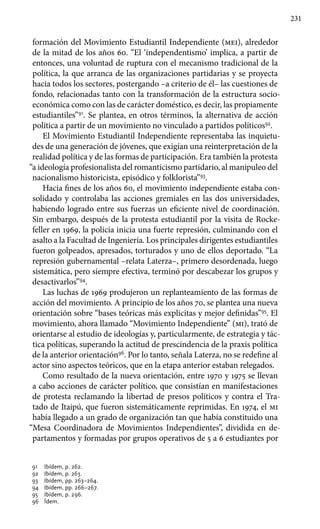 231
formación del Movimiento Estudiantil Independiente (mei), alrededor
de la mitad de los años 60. “El ‘independentismo’ implica, a partir de
entonces, una voluntad de ruptura con el mecanismo tradicional de la
política, la que arranca de las organizaciones partidarias y se proyecta
hacia todos los sectores, postergando –a criterio de él– las cuestiones de
fondo, relacionadas tanto con la transformación de la estructura socio-
económica como con las de carácter doméstico, es decir, las propiamente
estudiantiles”91
. Se plantea, en otros términos, la alternativa de acción
política a partir de un movimiento no vinculado a partidos políticos92
.
El Movimiento Estudiantil Independiente representaba las inquietu-
des de una generación de jóvenes, que exigían una reinterpretación de la
realidad política y de las formas de participación. Era también la protesta
“a ideología profesionalista del romanticismo partidario, al manipuleo del
nacionalismo historicista, episódico y folklorista”93
.
Hacia fines de los años 60, el movimiento independiente estaba con-
solidado y controlaba las acciones gremiales en las dos universidades,
habiendo logrado entre sus fuerzas un eficiente nivel de coordinación.
Sin embargo, después de la protesta estudiantil por la visita de Rocke-
feller en 1969, la policía inicia una fuerte represión, culminando con el
asalto a la Facultad de Ingeniería. Los principales dirigentes estudiantiles
fueron golpeados, apresados, torturados y uno de ellos deportado. “La
represión gubernamental –relata Laterza–, primero desordenada, luego
sistemática, pero siempre efectiva, terminó por descabezar los grupos y
desactivarlos”94
.
Las luchas de 1969 produjeron un replanteamiento de las formas de
acción del movimiento. A principio de los años 70, se plantea una nueva
orientación sobre “bases teóricas más explicitas y mejor definidas”95
. El
movimiento, ahora llamado “Movimiento Independiente” (mi), trató de
orientarse al estudio de ideologías y, particularmente, de estrategia y tác-
tica políticas, superando la actitud de prescindencia de la praxis política
de la anterior orientación96
. Por lo tanto, señala Laterza, no se redefine al
actor sino aspectos teóricos, que en la etapa anterior estaban relegados.
Como resultado de la nueva orientación, entre 1970 y 1975 se llevan
a cabo acciones de carácter político, que consistían en manifestaciones
de protesta reclamando la libertad de presos políticos y contra el Tra-
tado de Itaipú, que fueron sistemáticamente reprimidas. En 1974, el mi
había llegado a un grado de organización tan que había constituido una
“Mesa Coordinadora de Movimientos Independientes”, dividida en de-
partamentos y formadas por grupos operativos de 5 a 6 estudiantes por
91 	 Ibídem, p. 262.
92 	 Ibídem, p. 263.
93 	 Ibídem, pp. 263–264.
94 	 Ibídem, pp. 266–267.
95 	 Ibídem, p. 296.
96 	 Ídem.
 