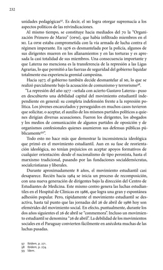 232
unidades pedagógicas97
. Es decir, el mi logra otorgar supremacía a los
aspectos políticos de las reivindicaciones.
Al mismo tiempo, se constituye hacia mediados del 70 la “Organi-
zación Primero de Marzo” (opm), que había infiltrado miembros en el
mi. La opm estaba comprometida con la vía armada de lucha contra el
régimen imperante. En 1976 es desmantelada por la policía, algunos de
sus dirigentes mueren en los allanamientos y en las torturas y es apre-
sada la casi totalidad de sus miembros. Una consecuencia importante y
que Laterza no menciona es la transferencia de la represión a las Ligas
Agrarias, lo que permitió a las fuerzas de seguridad del gobierno liquidar
totalmente esa experiencia gremial campesina.
Hacia 1977, el gobierno también decide desmantelar al mi, lo que se
realizó parcialmente bajo la acusación de comunismo y terrorismo98
.
“La represión del año 1977 –señala con acierto Gustavo Laterza– puso
en descubierto una debilidad capital del movimiento estudiantil inde-
pendiente en general: su completa indefensión frente a la represión po-
lítica. Los jóvenes encarcelados y perseguidos en muchos casos tuvieron
que solicitar, o aceptar, el auxilio de los mismos partidos políticos a quie-
nes dirigían diversas acusaciones. Fueron los dirigentes, los abogados
y los medios de comunicación de algunos partidos de oposición y de
organismos confesionales quienes asumieron sus defensas públicas pú-
blicamente99
”.
Todo esto no hace más que demostrar la inconsistencia ideológica
que primó en el movimiento estudiantil. Aun en su fase de reorienta-
ción ideológica, no tenían prejuicios en aceptar apoyos formativos de
cualquier orientación: desde el nacionalismo de tipo peronista, hasta el
marxismo tradicional, pasando por las fundaciones socialdemócratas,
socialcristianas y liberales.
Durante aproximadamente 8 años, el movimiento estudiantil casi
desaparece. Recién hacia 1984 se inicia un proceso de recomposición,
con una nueva generación de dirigentes bajo la dirección del Centro de
Estudiantes de Medicina. Este mismo centro genera las luchas estudian-
tiles en el Hospital de Clínicas en 1986, que logra una gran y espontánea
adhesión popular. Pero, rápidamente el movimiento estudiantil se des-
activa, hasta tal punto que las jornadas del 26 de abril de 1986 hoy son
efemérides del movimiento social. En efecto, puntualmente, durante los
dos años siguientes el 26 de abril se “conmemora”. Incluso un movimien-
to estudiantil se denomina “26 de abril”. La debilidad de los movimientos
sociales en el Paraguay convierten fácilmente en anécdota muchas de las
luchas pasadas.
97 	 Ibídem, p. 271.
98 	 Ibídem, p. 274.
99 	 Ídem.
 