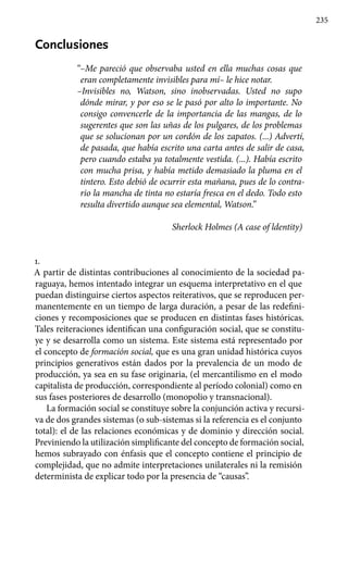 235
Conclusiones
“–Me pareció que observaba usted en ella muchas cosas que
eran completamente invisibles para mí– le hice notar.
–Invisibles no, Watson, sino inobserva­das. Usted no supo
dónde mirar, y por eso se le pasó por alto lo importante. No
con­sigo convencerle de la importancia de las mangas, de lo
sugerentes que son las uñas de los pulgares, de los problemas
que se solucionan por un cordón de los zapatos. (...) Advertí,
de pasada, que había escrito una carta antes de salir de casa,
pero cuando es­taba ya totalmente vestida. (...). Había es­crito
con mucha prisa, y había metido demasiado la pluma en el
tintero. Esto debió de ocurrir esta mañana, pues de lo contra-
rio la mancha de tinta no estaría fresca en el dedo. Todo esto
resulta divertido aunque sea elemental, Watson.”
Sherlock Holmes (A case of ldentity)
1.
A partir de distintas contribuciones al conocimiento de la sociedad pa-
raguaya, hemos intentado integrar un esquema interpretativo en el que
puedan distinguirse ciertos aspectos reiterativos, que se reproducen per-
manentemente en un tiempo de larga duración, a pesar de las redefini-
ciones y recomposiciones que se producen en distintas fases históricas.
Tales reiteraciones identifican una configuración social, que se constitu-
ye y se desarrolla como un sistema. Este sistema está representado por
el concepto de formación social, que es una gran unidad histórica cuyos
principios generativos están dados por la prevalencia de un modo de
producción, ya sea en su fase originaria, (el mercantilismo en el modo
capitalista de producción, correspondiente al período colonial) como en
sus fases posteriores de desarrollo (monopolio y transnacional).
La formación social se constituye sobre la conjunción activa y recursi-
va de dos grandes sistemas (o sub-sistemas si la referencia es el conjunto
total): el de las relaciones económicas y de dominio y dirección social.
Previniendo la utilización simplificante del concepto de formación social,
hemos subrayado con énfasis que el concepto contiene el principio de
complejidad, que no admite interpretaciones unilaterales ni la remisión
determinista de explicar todo por la presencia de “causas”.
 