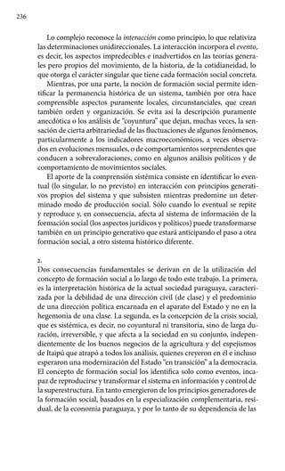 236
Lo complejo reconoce la interacción como principio, lo que relativiza
las determinaciones unidireccionales. La interacción incorpora el evento,
es decir, los aspectos impredecibles e inadvertidos en las teorías genera-
les pero propios del movimiento, de la historia, de la cotidianeidad, lo
que otorga el carácter singular que tiene cada formación social concreta.
Mientras, por una parte, la noción de formación social permite iden-
tificar la permanencia histórica de un sistema, también por otra hace
comprensible aspectos puramente locales, circunstanciales, que crean
también orden y organización. Se evita así la descripción puramente
anecdótica o los análisis de “coyuntura” que dejan, muchas veces, la sen-
sación de cierta arbitrariedad de las fluctuaciones de algunos fenómenos,
particularmente a los indicadores macroeconómicos, a veces observa-
dos en evoluciones mensuales, o de comportamientos sorprendentes que
conducen a sobrevaloraciones, como en algunos análisis políticos y de
comportamiento de movimientos sociales.
El aporte de la comprensión sistémica consiste en identificar lo even-
tual (lo singular, lo no previsto) en interacción con principios generati-
vos propios del sistema y que subsisten mientras predomine un deter-
minado modo de producción social. Sólo cuando lo eventual se repite
y reproduce y, en consecuencia, afecta al sistema de información de la
formación social (los aspectos jurídicos y políticos) puede transformarse
también en un principio generativo que estará anticipando el paso a otra
formación social, a otro sistema histórico diferente.
2.
Dos consecuencias fundamentales se derivan en de la utilización del
concepto de formación social a lo largo de todo este trabajo. La primera,
es la interpretación histórica de la actual sociedad paraguaya, caracteri-
zada por la debilidad de una dirección civil (de clase) y el predominio
de una dirección política encarnada en el aparato del Estado y no en la
hegemonía de una clase. La segunda, es la concepción de la crisis social,
que es sistémica, es decir, no coyuntural ni transitoria, sino de larga du-
ración, irreversible, y que afecta a la sociedad en su conjunto, indepen-
dientemente de los buenos negocios de la agricultura y del espejismos
de Itaipú que atrapó a todos los análisis, quienes creyeron en él e incluso
esperaron una modernización del Estado “en transición” a la democracia.
El concepto de formación social los identifica solo como eventos, inca-
paz de reproducirse y transformar el sistema en información y control de
la superestructura. En tanto emergieron de los principios generadores de
la formación social, basados en la especialización complementaria, resi-
dual, de la economía paraguaya, y por lo tanto de su dependencia de las
 