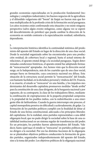 237
grandes economías especializadas en la producción fundamental (tec-
nologías y complejos industriales), los buenos negocios de la agricultura
y el difundido vulgarismo del “boom” de Itaipú no fueron más que for-
mas multiplicadas de la profunda crisis de la formación social paraguaya.
Los años recientes están confirmando esta situación y no existe ninguna
perspectiva (salvo algún evento milagroso, como alguna vez se esperó
del descubrimiento de petróleo) que pueda cambiar la dirección de la
economía en sentido contrario a la especialización residual, subsidiaria,
dependiente.
3.
La interpretación histórica identifica la continuidad sistémica del predo-
minio del aparato del Estado en lugar de la dirección de una clase social.
Desde la sociedad organizada sobre las encomiendas para una produc-
ción residual, de cobertura local y regional, hasta el actual sistema de
relaciones, el aparato estatal dirige a la sociedad paraguaya. Según deter-
minadas condiciones históricas, el aparato estatal fue adoptando formas
de “reencarnación” apropiadas. Así, hemos visto que la dirección social
surge, en la Independencia, más de los cuarteles que de una clase social,
aunque fuera en formación, cuya conciencia nacional era difusa. Esta
situación de la estructura social permite la “reencarnación” del Estado,
con bastante facilidad, en la dictadura personal y vitalicia del Dr. Francia.
A su muerte, el estado se “reencarna” en una familia, y los impulsos mo-
dernizantes del desarrollo capitalista promueven medidas “desde arriba”
para la constitución de una clase dirigente, de la burguesía nacional y por
supuesto, de su contraparte, la clase de los trabajadores libres, mediante
la combinación de expropiaciones de la pequeña propiedad campesina
y la propiedad de los pueblos indios, con la redistribución a una emer-
gente élite de latifundistas. Cuando la guerra interrumpe este proceso, el
capital monopolista penetra sin dificultad y aceleradamente, de golpe. La
formación de los partidos políticos cumplió con la finalidad de dotar al
Estado de una forma constitucional, adecuada a los principios liberales
del capitalismo. En la realidad, estos partidos representaban a una débil
oligarquía local, que no pudo dirigir la sociedad sobre la base de una es-
tabilidad institucional en un sistema regular de transferencias del poder.
En un principio, los partidos fueron administradores del Estado. Vale
decir, hasta 1936/1940 el estado se “reencarna” en partidos políticos que
no dirigen a la sociedad. Por eso las distintas facciones de la oligarquía
no se planteaban objetivos políticos conducentes la formación de gran-
des partidos, organizados independientemente del aparato del Estado,
sino a la toma del poder. Los objetivos políticos de la oligarquía nacional
 