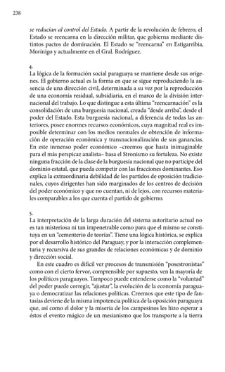 238
se reducían al control del Estado. A partir de la revolución de febrero, el
Estado se reencarna en la dirección militar, que gobierna mediante dis-
tintos pactos de dominación. El Estado se “reencarna” en Estigarribia,
Morínigo y actualmente en el Gral. Rodríguez.
4.
La lógica de la formación social paraguaya se mantiene desde sus oríge-
nes. El gobierno actual es la forma en que se sigue reproduciendo la au-
sencia de una dirección civil, determinada a su vez por la reproducción
de una economía residual, subsidiaria, en el marco de la división inter-
nacional del trabajo. Lo que distingue a esta última “reencarnación” es la
consolidación de una burguesía nacional, creada “desde arriba”, desde el
poder del Estado. Esta burguesía nacional, a diferencia de todas las an-
teriores, posee enormes recursos económicos, cuya magnitud real es im-
posible determinar con los medios normales de obtención de informa-
ción de operación económica y transnacionalización de sus ganancias.
En este inmenso poder económico –creemos que hasta inimaginable
para el más perspicaz analista– basa el Stronismo su fortaleza. No existe
ninguna fracción de la clase de la burguesía nacional que no participe del
dominio estatal, que pueda competir con las fracciones dominantes. Eso
explica la extraordinaria debilidad de los partidos de oposición tradicio-
nales, cuyos dirigentes han sido marginados de los centros de decisión
del poder económico y que no cuentan, ni de lejos, con recursos materia-
les comparables a los que cuenta el partido de gobierno.
5.
La interpretación de la larga duración del sistema autoritario actual no
es tan misteriosa ni tan impenetrable como para que el mismo se consti-
tuya en un “cementerio de teorías”. Tiene una lógica histórica, se explica
por el desarrollo histórico del Paraguay, y por la interacción complemen-
taria y recursiva de sus grandes de relaciones económicas y de dominio
y dirección social.
En este cuadro es difícil ver procesos de transmisión “posestronistas”
como con el cierto fervor, comprensible por supuesto, ven la mayoría de
los políticos paraguayos. Tampoco puede entenderse como la “voluntad”
del poder puede corregir, “ajustar”, la evolución de la economía paragua-
ya o democratizar las relaciones políticas. Creemos que este tipo de fan-
tasías deviene de la misma impotencia política de la oposición paraguaya
que, así como el dolor y la miseria de los campesinos les hizo esperar a
éstos el evento mágico de un mesianismo que los transporte a la tierra
 