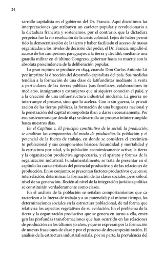 24
sarrollo capitalista en el gobierno del Dr. Francia. Aquí discutimos las
interpretaciones que atribuyen un carácter popular y revolucionario a
la dictadura francista y sostenemos, por el contrario, que la dictadura
perpetua fue la no resolución de la crisis colonial. Lejos de haber permi-
tido la democratización de la tierra y haber facilitado el acceso de masas
organizadas a los niveles de decisión del poder, el Dr. Francia impidió el
acceso de los campesinos paraguayos a la tierra y decidió, mediante una
guardia militar en el último Congreso, gobernar hasta su muerte con la
absoluta prescindencia de la deliberación popular.
La gran ruptura se produce en 1844, cuando Don Carlos Antonio Ló-
pez imprime la dirección del desarrollo capitalista del país. Sus medidas
tendían a la formación de una clase de latifundistas mediante la venta
a particulares de las tierras públicas (sus familiares, colaboradores in-
mediatos, inmigrantes y extranjeros que ni siquiera conocían el país), y
a la creación de una infraestructura industrial moderna. La guerra no
interrumpe el proceso, sino que lo acelera. Con o sin guerra, la privati-
zación de las tierras públicas, la formación de una burguesía nacional y
la penetración del capital monopolista iban a darse necesariamente. Por
eso, sostenemos que desde 1842 se desarrolla un proceso ininterrumpido
hasta nuestros días.
En el Capítulo 2, El principio constitutivo de lo social: la producción,
se analizan los componentes del modo de producción, la población y el
potencial de la fuerza de trabajo, en donde se considera el crecimien-
to poblacional y sus componentes básicos: fecundidad y mortalidad y
la estructura por edad, y la población económicamente activa; la tierra
y la organización productiva agropecuaria, y el aparato y formas de la
organización industrial. Fundamentalmente, se trata de presentar en el
capítulo las características del potencial productivo y de las relaciones de
producción. En su conjunto, se presentan factores productivos que, en su
interrelación, determinan la formación de las clases sociales, pero sólo al
nivel de su generación. Recién al nivel de la integración jurídico-política
se constituirán verdaderamente como clases.
En el análisis de la población se señalan comportamientos que ca-
racterizan a la fuerza de trabajo y a su potencial; y al mismo tiempo, las
determinaciones sociales en la estructura poblacional, de tal forma que
relativiza los aspectos vegetativos de su evolución. En el problema de la
tierra y la organización productiva que se genera en torno a ella, emer-
gen las profundas transformaciones que han ocurrido en las relaciones
de producción en los últimos 30 años, y que se expresan por la formación
de nuevas fracciones de clase y por el proceso de descampesinización. El
análisis de la estructura industrial señala, por su parte, la prevalencia del
 