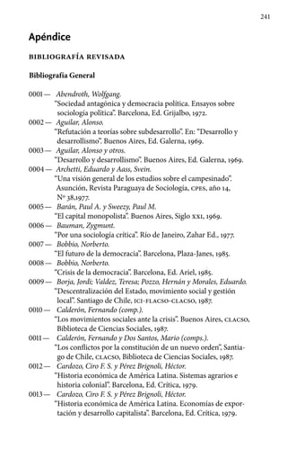 241
Apéndice
bibliografía revisada
Bibliografía General
0001 —	 Abendroth, Wolfgang.
“Sociedad antagónica y democracia política. Ensayos sobre
sociología política”. Barcelona, Ed. Grijalbo, 1972.
0002 —	 Aguilar, Alonso.
“Refutación a teorías sobre subdesarrollo”. En: “Desarrollo y
desarrollismo”. Buenos Aires, Ed. Galerna, 1969.
0003 —	 Aguilar, Alonso y otros.
“Desarrollo y desarrollismo”. Buenos Aires, Ed. Galerna, 1969.
0004 —	 Archetti, Eduardo y Aass, Svein.
“Una visión general de los estudios sobre el campesinado”.
Asunción, Revista Paraguaya de Sociología, cpes, año 14,
Nº 38,1977.
0005 —	 Barán, Paul A. y Sweezy, Paul M.
“El capital monopolista”. Buenos Aires, Siglo xxi, 1969.
0006 —	 Bauman, Zygmunt.
“Por una sociología crítica”. Río de Janeiro, Zahar Ed., 1977.
0007 —	 Bobbio, Norberto.
“El futuro de la democracia”. Barcelona, Plaza-Janes, 1985.
0008 —	 Bobbio, Norberto.
“Crisis de la democracia”. Barcelona, Ed. Ariel, 1985.
0009 —	 Borja, Jordi; Valdez, Teresa; Pozzo, Hernán y Morales, Eduardo.
“Descentralización del Estado, movimiento social y gestión
local”. Santiago de Chile, ici-flacso-clacso, 1987.
0010 —	 Calderón, Fernando (comp.).
“Los movimientos sociales ante la crisis”. Buenos Aires, clacso,
Biblioteca de Ciencias Sociales, 1987.
0011 —	 Calderón, Fernando y Dos Santos, Mario (comps.).
“Los conflictos por la constitución de un nuevo orden”, Santia-
go de Chile, clacso, Biblioteca de Ciencias Sociales, 1987.
0012 —	 Cardozo, Ciro F. S. y Pérez Brignoli, Héctor.
“Historia económica de América Latina. Sistemas agrarios e
historia colonial”. Barcelona, Ed. Crítica, 1979.
0013 —	 Cardozo, Ciro F. S. y Pérez Brignoli, Héctor.
“Historia económica de América Latina. Economías de expor-
tación y desarrollo capitalista”. Barcelona, Ed. Crítica, 1979.
 