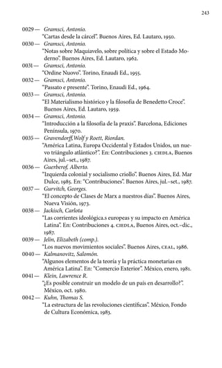 243
0029 —	 Gramsci, Antonio.
“Cartas desde la cárcel”. Buenos Aires, Ed. Lautaro, 1950.
0030 —	 Gramsci, Antonio.
“Notas sobre Maquiavelo, sobre política y sobre el Estado Mo-
derno”. Buenos Aires, Ed. Lautaro, 1962.
0031 —	 Gramsci, Antonio.
“Ordine Nuovo”. Torino, Enaudi Ed., 1955.
0032 —	 Gramsci, Antonio.
“Passato e presente”. Torino, Enaudi Ed., 1964.
0033 —	 Gramsci, Antonio.
“El Materialismo histórico y la filosofía de Benedetto Croce”.
Buenos Aires, Ed. Lautaro, 1959.
0034 —	 Gramsci, Antonio.
“Introducción a la filosofía de la praxis”. Barcelona, Ediciones
Península, 1970.
0035 —	 Gravendorff,Wolf y Roett, Riordan.
“América Latina, Europa Occidental y Estados Unidos, un nue-
vo triángulo atlántico?”. En: Contribuciones 3. ciedla, Buenos
Aires, jul.–set., 1987.
0036 —	 Guerberof, Alberto.
“Izquierda colonial y socialismo criollo”. Buenos Aires, Ed. Mar
Dulce, 1985. En: “Contribuciones”. Buenos Aires, jul.–set., 1987.
0037 —	 Gurvitch, Georges.
“El concepto de Clases de Marx a nuestros días”. Buenos Aires,
Nueva Visión, 1973.
0038 —	 Jackisch, Carlota
“Las corrientes ideológica.s europeas y su impacto en América
Latina”. En: Contribuciones 4. ciedla, Buenos Aires, oct.–dic.,
1987.
0039 —	 Jelin, Elizabeth (comp.).
“Los nuevos movimientos sociales”. Buenos Aires, ceal, 1986.
0040 —	 Kalmanovitz, Salomón.
“Algunos elementos de la teoría y la práctica monetarias en
América Latina”. En: “Comercio Exterior”. México, enero, 1981.
0041 —	 Klein, Lawrence R.
“¿Es posible construir un modelo de un país en desarrollo?”.
México, oct. 1980.
0042 —	 Kuhn, Thomas S.
“La estructura de las revoluciones científicas”. México, Fondo
de Cultura Económica, 1983.
 