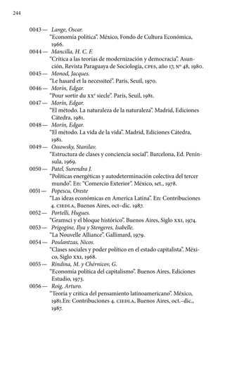 244
0043 —	 Lange, Oscar.
“Economía política”. México, Fondo de Cultura Económica,
1966.
0044 —	 Mancilla, H. C. F.
“Crítica a las teorías de modernización y democracia”. Asun-
ción, Revista Paraguaya de Sociología, cpes, año 17, No 48, 1980.
0045 —	 Monod, Jacques.
“Le hasard et la necessiteé”. París, Seuil, 1970.
0046 —	 Morín, Edgar.
“Pour sortir du XXe
siecle”. París, Seuil, 1981.
0047 —	 Morín, Edgar.
“El método. La naturaleza de la naturaleza”. Madrid, Ediciones
Cátedra, 1981.
0048 —	 Morín, Edgar.
“El método. La vida de la vida”. Madrid, Ediciones Cátedra,
1981.
0049 —	 Ossowsky, Stanilav.
“Estructura de clases y conciencia social”. Barcelona, Ed. Penín-
sula, 1969.
0050 —	 Patel, Surendra J.
“Políticas energéticas y autodeterminación colectiva del tercer
mundo”. En: “Comercio Exterior”. México, set., 1978.
0051 —	 Popescu, Oreste
“Las ideas económicas en America Latina”. En: Contribuciones
4. ciedla, Buenos Aires, oct–dic. 1987.
0052 —	 Portelli, Hugues.
“Gramsci y el bloque histórico”. Buenos Aires, Siglo xxi, 1974.
0053 —	 Prigogine, Ilya y Stengeres, Isabelle.
“La Nouvelle Alliance”. Gallimard, 1979.
0054 —	 Poulantzas, Nicos.
“Clases sociales y poder político en el estado capitalista”. Méxi-
co, Siglo xxi, 1968.
0055 —	 Ríndina, M. y Chérnicov, G.
“Economía política del capitalismo”. Buenos Aires, Ediciones
Estudio, 1973.
0056 —	 Roig, Arturo.
“Teoría y critica del pensamiento latinoamericano’’. México,
1981.En: Contribuciones 4. ciedla, Buenos Aires, oct.–dic.,
1987.
 
