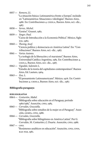 245
0057 —	 Romero, J.L.
“La situación básica: Latinoamérica frente a Europa”, incluido
en “Latinoamérica: Situaciones e ideologías”. Buenos Aires,
1986. En: Contribuciones 4. ciedla, Buenos Aires, oct.–dic.,
1987.
0058 —	 Serres, Michel.
“Genèse”. Grasset, 1982.
0059 —	 Singer, Paul.
“Curso de Introducción a la Economía Política”. México, Siglo
xxi, 1980.
0060 —	 Thesing, Josef.
“Ciencia política y democracia en América Latina”. En: “Con­
tribuciones”. Buenos Aires, oct.–dic., 1987.
0061 —	 Varios Autores.
“La teología de la liberación y el marxismo”. Buenos Aires,
Universidad Católica Argentina, 1985. En: Contribuciones 4.
ciedla, Buenos Aires, oct.–dic., 1987.
0062 —	 Vigodski, Salomón L.
“Estudio de la teoría del capitalismo contemporáneo”. Buenos
Aires, Ed. Lautaro, 1964.
0063 —	 Zea, L.
“El pensamiento Latinoamericano”. México, 1976. En: Contri-
buciones 4. ciedla, Buenos Aires, oct.–dic., 1987.
Bibliografía paraguaya
bibliografías
0064 —	 Centurión, Mabel.
“Bibliografía sobre educación en el Para­guay, período
1980/1985”. Asunción, cpes, 1985.
0065 —	 Corvalán, Grazziella.
“Bibliografía sobre estudios de la mu­jer en el Paraguay”. Asun-
ción, gempa, cpes, 1986.
0066 —	 Corvalán, Grazziella.
“Bibliografía sobre bilingüismo en América Latina”. Por G.
Corvalán, M. Centurión y J. Duarte. Asunción, cpes, 1986.
0067 —	 cpes.
“Resúmenes analíticos en educación”. Asunción, cpes, cpds,
rae-par, 1981.
 