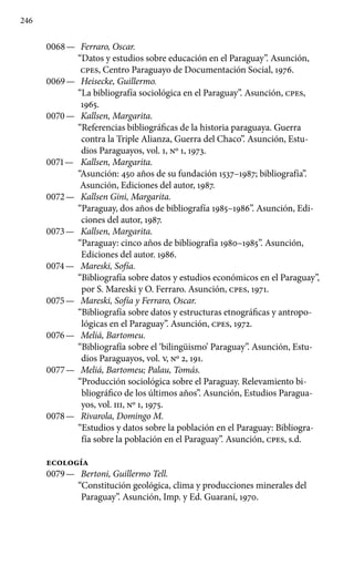 246
0068 —	 Ferraro, Oscar.
“Datos y estudios sobre educación en el Para­guay”. Asunción,
cpes, Centro Paraguayo de Documentación Social, 1976.
0069 —	 Heisecke, Guillermo.
“La bibliografía sociológica en el Para­guay”. Asunción, cpes,
1965.
0070 —	 Kallsen, Margarita.
“Referencias bibliográficas de la historia paraguaya. Guerra
contra la Triple Alianza, Guerra del Chaco”. Asunción, Estu-
dios Paraguayos, vol. 1, No 1, 1973.
0071 —	 Kallsen, Margarita.
“Asunción: 450 años de su fundación 1537–1987; bibliografía”.
Asunción, Ediciones del autor, 1987.
0072 —	 Kallsen Gini, Margarita.
“Paraguay, dos años de bibliografía 1985–1986”. Asunción, Edi-
ciones del autor, 1987.
0073 —	 Kallsen, Margarita.
“Paraguay: cinco años de bibliografía 1980–1985”. Asunción,
Ediciones del autor. 1986.
0074 —	 Mareski, Sofía.
“Bibliografía sobre datos y estudios económicos en el Paraguay”,
por S. Mareski y O. Ferraro. Asunción, cpes, 1971.
0075 —	 Mareski, Sofía y Ferraro, Oscar.
“Bibliografía sobre datos y estructuras etnográficas y antropo-
lógicas en el Paraguay”. Asunción, cpes, 1972.
0076 —	 Meliá, Bartomeu.
“Bibliografía sobre el ‘bilingüismo’ Paraguay”. Asunción, Estu-
dios Paraguayos, vol. V, No 2, 191.
0077 —	 Meliá, Bartomeu; Palau, Tomás.
“Producción sociológica sobre el Paraguay. Relevamiento bi-
bliográfico de los últimos años”. Asunción, Estudios Paragua-
yos, vol. III, No 1, 1975.
0078 —	 Rivarola, Domingo M.
“Estudios y datos sobre la población en el Paraguay: Bibliogra-
fía sobre la población en el Paraguay”. Asunción, cpes, s.d.
ecología
0079 —	 Bertoni, Guillermo Tell.
“Constitución geológica, clima y producciones minerales del
Paraguay”. Asunción, Imp. y Ed. Guaraní, 1970.
 