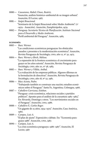 247
0080 —	 Causarano, Mabel; Chase, Beatriz.
“Asunción, análisis histórico-ambiental de su imagen urbana”.
Asunción, El Lector, 1987.
0081 —	 Itaipú Binacional.
“Seminario de la Itaipú Binacional sobre Medio Ambiente”. (1a
-1979 - Asunción). Asunción, Zamphirópolos, 1979.
0082 —	 Paraguay. Secretaría Técnica de Planificación. Instituto Nacional
para el Desarrollo y Medio Ambiente.
“Perfil ambiental del Paraguay”. Asunción, 1985.
economía
0083 —	 Baer, Werner.
“Las condiciones económicas paraguayas: los obstáculos
pasados y presentes a la modernización económica”. Asunción,
Revista Paraguaya de Sociología, cpes, año 12, No 32, 1975.
0084 —	 Baer, Werner y Birch, Melissa.
“La expansión de la frontera económica: el crecimiento para-
guayo en los años setenta”. Asunción, Revista Paraguaya de
Sociología, cpes, año 20, No 58, 1983.
0085 —	 Baer, Werner y Villela, Aníbal.
“La evaluación de las empre­sas públicas. Algunos dilemas en
la formulación de directivas”. Asunción, Revista Paraguaya de
Sociología, cpes, año 18, No 52, 1981.
0086 —	 Báez Acosta, Pedro.
“Trabajando también se construye una nación; estudios econó-
micos sobre el Paraguay”. Santa Fe, Argen­tina, Colmegna, 1966.
0087 —	 Caballero Carrizosa, Esteban.
“Paraguay: crisis económica, relaciones sociales y partidos
políticos”. Apuntes para el análisis de la coyuntura 1982–1984”.
En: Rivarola, Domingo y otros. “Los movimientos sociales en
el Paraguay”. Asunción, cpes, 1986.
0088 —	 Caballero F., Carlos Roger.
“Un gigante de 25 años, 1954–1979”. Asunción, Casa América,
1980.
0089 —	 Campos, Luis A.
“El plan de ajuste”. Exposición y debate. En: “Economía para-
guaya 1986”. Asunción, cpes, 1987.
0090 —	 Campos, Luis A.
“La crisis económica paraguaya: 1986–1987”. Asunción, El
Lector, 1987
 