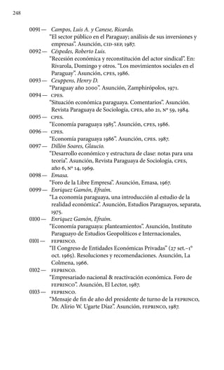 248
0091 —	 Campos, Luis A. y Canese, Ricardo.
“El sector público en el Paraguay; análisis de sus inversiones y
empresas”. Asunción, CID-SEP, 1987.
0092 —	 Céspedes, Roberto Luis.
“Recesión económica y reconstitución del actor sindical”. En:
Rivarola, Domingo y otros. “Los movimientos sociales en el
Paraguay”. Asunción, cpes, 1986.
0093 —	 Ceuppens, Henry D.
“Paraguay año 2000”. Asunción, Zamphirópolos, 1971.
0094 —	 cpes.
“Situación económica paraguaya. Comentarios”. Asunción.
Revista Paraguaya de Sociología, cpes, año 21, No 59, 1984.
0095 —	 cpes.
“Economía paraguaya 1985”. Asunción, cpes, 1986.
0096 —	 cpes.
“Economía paraguaya 1986”. Asunción, cpes. 1987.
0097 —	 Dillón Soares, Glaucio.
“Desarrollo económico y estructura de clase: notas para una
teoría”. Asunción, Revista Paraguaya de Sociología, cpes,
año 6, No 14, 1969.
0098 —	 Emasa.
“Foro de la Libre Empresa”. Asunción, Emasa, 1967.
0099 —	 Enriquez Gamón, Efraím.
“La economía paraguaya, una introducción al estudio de la
realidad económica”. Asunción, Estudios Paraguayos, separata,
1975.
0100 —	 Enriquez Gamón, Efraím.
“Economía paraguaya: planteamientos”. Asunción, Instituto
Paraguayo de Estudios Geopolíticos e Internacionales,
0101 —	 feprinco.
“II Congreso de Entidades Económicas Privadas” (27 set.–1°
oct. 1965). Resoluciones y recomendaciones. Asunción, La
Colmena, 1966.
0102 —	 feprinco.
“Empresariado nacional  reactivación económica. Foro de
feprinco”. Asunción, El Lector, 1987.
0103 —	 feprinco.
“Mensaje de fin de año del presidente de turno de la feprinco,
Dr. Alirio W. Ugarte Díaz”. Asunción, feprinco, 1987.
 