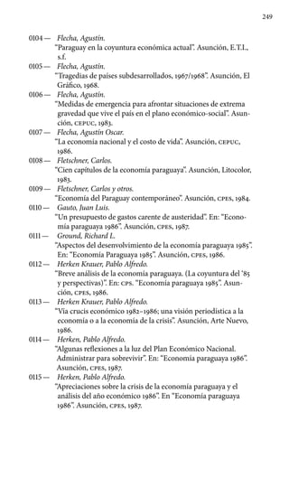 249
0104 —	 Flecha, Agustín.
“Paraguay en la coyuntura económica actual”. Asunción, E.T.I.,
s.f.
0105 —	 Flecha, Agustín.
“Tragedias de países subdesarrollados, 1967/1968”. Asunción, El
Gráfico, 1968.
0106 —	 Flecha, Agustín.
“Medidas de emergencia para afrontar situa­ciones de extrema
gravedad que vive el país en el plano económico-social”. Asun-
ción, cepuc, 1983.
0107 —	 Flecha, Agustín Oscar.
“La economía nacional y el costo de vida”. Asunción, cepuc,
1986.
0108 —	 Fletschner, Carlos.
“Cien capítulos de la economía paraguaya”. Asunción, Litocolor,
1983.
0109 —	 Fletschner, Carlos y otros.
“Economía del Paraguay contem­poráneo”. Asunción, cpes, 1984.
0110 —	 Gauto, Juan Luis.
“Un presupuesto de gastos carente de auste­ridad”. En: “Econo-
mía paraguaya 1986”. Asunción, cpes, 1987.
0111 —	 Ground, Richard L.
“Aspectos del desenvolvimiento de la economía paraguaya 1985”.
En: “Economía Paraguaya 1985”. Asunción, cpes, 1986.
0112 —	 Herken Krauer, Pablo Alfredo.
“Breve análisis de la econo­mía paraguaya. (La coyuntura del ‘85
y perspectivas)”. En: CPS. “Economía paraguaya 1985”. Asun-
ción, cpes, 1986.
0113 —	 Herken Krauer, Pablo Alfredo.
“Vía crucis económico 1982–1986; una visión periodística a la
economía o a la economía de la crisis”. Asunción, Arte Nuevo,
1986.
0114 —	 Herken, Pablo Alfredo.
“Algunas reflexiones a la luz del Plan Económico Nacional.
Administrar para sobrevivir”. En: “Economía paraguaya 1986”.
Asunción, cpes, 1987.
0115 —	 Herken, Pablo Alfredo.
“Apreciaciones sobre la crisis de la economía paraguaya y el
análisis del año económico 1986”. En “Economía paraguaya
1986”. Asunción, cpes, 1987.
 