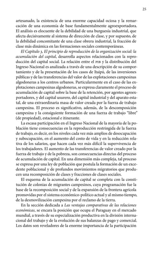 25
artesanado, la existencia de una enorme capacidad ociosa y la remar-
cación de una economía de base fundamentalmente agroexportadora.
El análisis es elocuente de la debilidad de una burguesía industrial, que
afecta decisivamente al sistema de dirección de clase, y por supuesto, de
la debilidad concomitante de una clase obrera industrial, la fracción de
clase más dinámica en las formaciones sociales contemporáneas.
El Capítulo 3, El principio de reproducción de la organización social: la
acumulación del capital, desarrolla aspectos relacionados con la repro-
ducción del capital social. La relación entre el pib y la distribución del
Ingreso Nacional es analizada a través de una descripción de su compor-
tamiento y de la presentación de los casos de Itaipú, de las inversiones
públicas y de las transferencias del valor de las explotaciones campesinas
algodoneras a los centros urbanos. Particularmente en el caso de las ex-
plotaciones campesinas algodoneras, se expresa claramente el proceso de
acumulación de capital sobre la base de la retención, por agentes agroex-
portadores, y del capital usurero, del capital industrial y del aparato esta-
tal, de una extraordinaria masa de valor creada por la fuerza de trabajo
campesina. El proceso es significativo, además, de la descomposición
campesina y la consiguiente formación de una fuerza de trabajo “libre”
(de propiedad), estacional e itinerante.
La escasa participación en el Ingreso Nacional de la mayoría de la po-
blación tiene consecuencias en la reproducción restringida de la fuerza
de trabajo, es decir, en los niveles cada vez más amplios de desocupación
y subocupación, en el aumento del costo de vida y en la reducción rela-
tiva de los salarios, que hacen cada vez más difícil la supervivencia de
los trabajadores. El aumento de las transferencias de valor creado por la
fuerza de trabajo y de la pobreza, son consecuencias directas del proceso
de acumulación de capital. En una dimensión más compleja, tal proceso
se expresa por una ley de población que postula la formación de un exce-
dente poblacional y de profundos movimientos migratorios que produ-
cen una recomposición de clases y fracciones de clases sociales.
El esquema de la acumulación de capital se completa con la consti-
tución de colonias de migrantes campesinos, cuya programación fue la
base de la recomposición social y de la expansión de la frontera agrícola
promovidas por el sistema económico-político actual y al mismo tiempo,
de la desmovilización campesina por el reclamo de la tierra.
En la sección dedicada a Las ventajas comparativas de las relaciones
económicas, se encara la posición que ocupa el Paraguay en el mercado
mundial, a través de su especialización productiva en la división interna-
cional del trabajo y de la evolución de sus balanzas de pago y comercial.
Los datos son reveladores de la enorme importancia de la participación
 