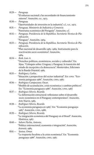 251
0129 —	 Paraguay.
“El esfuerzo nacional y las necesidades de financiamiento
externo”. Asunción, s.e., 1973.
0130 —	 Paraguay.
“Oportunidades de inversión en la industria”, s.l., s.e., 1972.
0131 —	 Paraguay. Ministerio de Industria y Comercio.
“Panorama económico del Paraguay”. Asunción, s.f.
0132 —	 Paraguay. Presidencia de la República. Secretaría Téc­nica de Pla-
nificación.
“Paraguay”. Asunción, 1964.
0133 —	 Paraguay. Presidencia de la República. Secretaría Téc­nica de Pla-
nificación.
“Plan nacional de desarrollo 1985–1989. Instrumento para la
reactivación socio económica”. Asunción,
1984.
0134 —	 Resk, Luis A.
“Derechos políticos, económicos, sociales y cul­turales”. En:
Sijau. “Coloquio sobre: Uruguay y Paraguay; la tran­sición del
estado de excepción a la democracia”. Montevideo, Ediciones
de la Banda Oriental, 1985.
0135 —	 Rodríguez, Carlos.
“Situación y perspectivas del sector indus­trial”. En: cpes. “Eco-
nomía paraguaya 1986”. Asunción, cpes, 1987.
0136 —	 Rodríguez Campuzano, Oscar.
“Modelo de acumulación, cri­sis económica y cambios políticos”.
En: “Economía para­guaya 1986”. Asunción, cpes, 1987.
0137 —	 Rodríguez Silvero, Ricardo.
“La deformación estructural: reflexiones sobre el desarrollo
socio-económico en el Paraguay contemporáneo”. Asunción,
Arte Nuevo, 1985.
0138 —	 Rodríguez Silvero, Ricardo.
“La economía paraguaya en 1985”. En: “Economía paraguaya
1985”. Asunción, cpes, 1986.
0139 —	 Rodríguez Silvero, Ricardo.
“La integración económica del Paraguay en el Brasil”. Asunción,
Histórica, 1987.
0140 —	 Salum Flecha, Antonio.
“Política internacional, economía e integración”. Asunción,
Araverá, 1985.
0141 —	 Sostoa, Omar.
“La respuesta fiscalista a la crisis económica”. En: “Economía
paraguaya 1986”. Asunción, cpes, 1987.
 