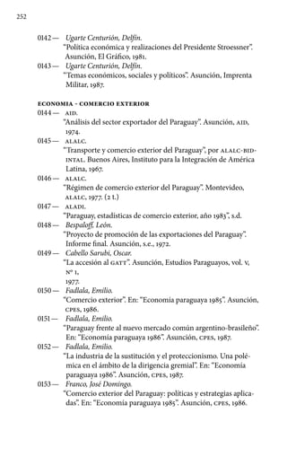 252
0142 —	 Ugarte Centurión, Delfín.
“Política económica y realizaciones del Presidente Stroessner”.
Asunción, El Gráfico, 1981.
0143 —	 Ugarte Centurión, Delfín.
“Temas económicos, sociales y políticos”. Asunción, Imprenta
Militar, 1987.
ECONOMIA - COMERCIO EXTERIOR
0144 —	 AID.
“Análisis del sector exportador del Paraguay”. Asunción, AID,
1974.
0145 —	 ALALC.
“Transporte y comercio exterior del Paraguay”, por ALALC-BID-
INTAL. Buenos Aires, Instituto para la Integración de América
Latina, 1967.
0146 —	 ALALC.
“Régimen de comercio exterior del Paraguay”. Monte­video,
ALALC, 1977. (2 t.)
0147 —	 ALADI.
“Paraguay, estadísticas de comercio exterior, año 1983”, s.d.
0148 —	 Bespaloff, León.
“Proyecto de promoción de las exportaciones del Paraguay”.
Informe final. Asunción, s.e., 1972.
0149 —	 Cabello Sarubi, Oscar.
“La accesión al GATT”. Asunción, Estudios Paraguayos, vol. V,
No 1,
1977.
0150 —	 Fadlala, Emilio.
“Comercio exterior”. En: “Economía paraguaya 1985”. Asunción,
cpes, 1986.
0151 —	 Fadlala, Emilio.
“Paraguay frente al nuevo mercado común argentino-brasileño”.
En: “Economía paraguaya 1986”. Asunción, cpes, 1987.
0152 —	 Fadlala, Emilio.
“La industria de la sustitución y el proteccio­nismo. Una polé-
mica en el ámbito de la dirigencia gremial”. En: “Economía
paraguaya 1986”. Asunción, cpes, 1987.
0153 —	 Franco, José Domingo.
“Comercio exterior del Paraguay: políticas y estrategias aplica-
das”. En: “Economía paraguaya 1985”. Asunción, cpes, 1986.
 