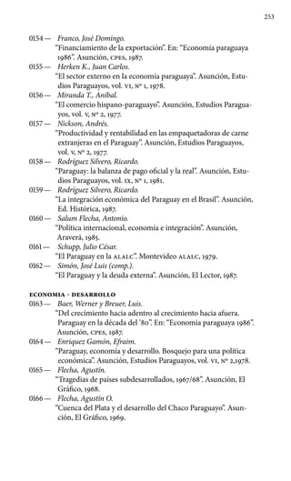 253
0154 —	 Franco, José Domingo.
“Financiamiento de la exportación”. En: “Economía paraguaya
1986”. Asunción, cpes, 1987.
0155 —	 Herken K., Juan Carlos.
“El sector externo en la economía paraguaya”. Asunción, Estu-
dios Paraguayos, vol. VI, No 1, 1978.
0156 —	 Miranda T., Aníbal.
“El comercio hispano-paraguayo”. Asunción, Estudios Paragua-
yos, vol. V, No 2, 1977.
0157 —	 Nickson, Andrés.
“Productividad y rentabilidad en las empaquetadoras de carne
extranjeras en el Paraguay”. Asunción, Estudios Paraguayos,
vol. V, No 2, 1977.
0158 —	 Rodríguez Silvero, Ricardo.
“Paraguay: la balanza de pago oficial y la real”. Asunción, Estu-
dios Paraguayos, vol. IX, No 1, 1981.
0159 —	 Rodríguez Silvero, Ricardo.
“La integración económica del Paraguay en el Brasil”. Asunción,
Ed. Histórica, 1987.
0160 —	 Salum Flecha, Antonio.
“Política internacional, economía e integración”. Asunción,
Araverá, 1985.
0161 —	 Schupp, Julio César.
“El Paraguay en la ALALC”. Montevideo ALALC, 1979.
0162 —	 Simón, José Luis (comp.).
“El Paraguay y la deuda externa”. Asunción, El Lector, 1987.
ECONOMIA - DESARROLLO
0163 —	 Baer, Werner y Breuer, Luis.
“Del crecimiento hacia adentro al crecimiento hacia afuera.
Paraguay en la década del ’80”. En: “Economía paraguaya 1986”.
Asunción, cpes, 1987.
0164 —	 Enriquez Gamón, Efraim.
“Paraguay, economía y desarrollo. Bosquejo para una política
económica”. Asunción, Estudios Paraguayos, vol. VI, No 2,1978.
0165 —	 Flecha, Agustín.
“Tragedias de países subdesarrollados, 1967/68”. Asunción, El
Gráfico, 1968.
0166 —	 Flecha, Agustín O.
“Cuenca del Plata y el desarrollo del Chaco Paraguayo”. Asun-
ción, El Gráfico, 1969.
 