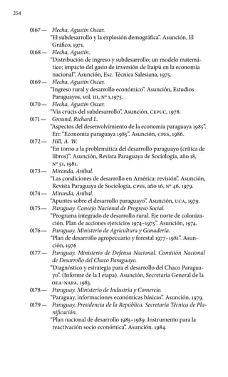 254
0167 —	 Flecha, Agustín Oscar.
“El subdesarrollo y la explosión demográfica”. Asunción, El
Gráfico, 1971.
0168 —	 Flecha, Agustín.
“Distribución de ingreso y subdesarrollo; un modelo matemá-
tico; impacto del gasto de inversión de Itaipú en la economía
nacional”. Asunción, Esc. Técnica Salesiana, 1975.
0169 —	 Flecha, Agustín Oscar.
“Ingreso rural y desarrollo económi­co”. Asunción, Estudios
Paraguayos, vol. III, No 1,1975.
0170 —	 Flecha, Agustín Oscar.
“Vía crucis del subdesarrollo”. Asun­ción, CEPUC, 1978.
0171 —	 Ground, Richard L.
“Aspectos del desenvolvimiento de la economía paraguaya 1985”.
En: “Economía paraguaya 1985”. Asunción, cpes, 1986.
0172 —	 Hill, A. W.
“En torno a la problemática del desarrollo paraguayo (crítica de
libros)”. Asunción, Revista Paraguaya de Sociología, año 18,
No 51, 1981.
0173 —	 Miranda, Aníbal.
“Las condiciones de desarrollo en América: revisión”. Asunción,
Revista Paraguaya de Sociología, cpes, año 16, No 46, 1979.
0174 —	 Miranda, Aníbal.
“Apuntes sobre el desarrollo paraguayo”. Asunción, UCA, 1979.
0175 —	 Paraguay. Consejo Nacional de Progreso Social.
“Programa integrado de desarrollo rural. Eje norte de coloniza-
ción. Plan de acciones ejercicios 1974–1975”. Asunción, 1974.
0176 —	 Paraguay. Ministerio de Agricultura y Ganadería.
“Plan de desarrollo agropecuario y forestal 1977–1981”. Asun-
ción, 1976
0177 —	 Paraguay. Ministerio de Defensa Nacional. Comisión Nacional
de Desarrollo del Chaco Paraguayo.
“Diagnóstico y estrategia para el desarrollo del Chaco Paragua-
yo”. (Informe de la I etapa). Asunción, Secretaría General de la
OEA-NAPA, 1983.
0178 —	 Paraguay. Ministerio de Industria y Comercio.
“Paraguay, informaciones económicas básicas”. Asunción, 1979.
0179 —	 Paraguay. Presidencia de la República. Secretaría Técnica de Pla-
nificación.
“Plan nacional de desarrollo 1985–1989. Instrumento para la
reactivación socio económica”. Asunción. 1984.
 