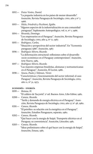 256
0192 —	 Fretes Ventre, Daniel.
“La pequeña industria en los países de menor desarrollo”.
Asunción, Revista Paraguaya de Sociología, cpes, año 3 No 7,
1966.
0193 —	 Hicks, Friedrich y Picchioni, Egidio.
“Algunos aspectos de la industrialización en una comunidad
paraguaya”. Suplemento Antropológico, vol. II, No 1, 1966.
0194 —	 Rivarola, Domingo.
“Los empresarios en el Paraguay”. Asunción, Revista Paraguaya
de Sociología, cpes, año 4, No 11, 1967.
0195 —	 Rodríguez, Carlos,
“Situación y perspectivas del sector industrial”. En “Economía
paraguaya 1986”. Asunción, 1987.
0196 —	 Rodríguez Silvero, Ricardo.
“La deformación estructural: reflexiones sobre el desarrollo
socio-económico en el Paraguay contemporáneo”. Asunción,
Arte Nuevo, 1985.
0197 —	 Rodríguez Silvero, Ricardo.
“Las mayores empresas brasileñas, alemanas y norteamericanas
en el Paraguay”. Asunción, El Lector, 1986.
0198 —	 Souza, Paulo y Tokman, Víctor.
“Características y funcionamiento del sector informal: el caso
Paraguay”. Asunción, Revista Paraguaya de Sociología, cpes,
año 11, No 31, 1973.
ECONOMÍA - ENERGÍA
0199 —	 Botana, H.
“El caldero de Yacyretá”. 2a ed. Buenos Aires, Lilio Editor, 1982.
0200 —	 Canese, Ricardo.
“Tarifa y demanda de energía eléctrica en el Paraguay”. Asun-
ción, Revista Paraguaya de Sociología, cpes, año 17, No 48, 1980.
0201 —	 Canese, Ricardo.
“El petróleo: su relación con la energética en el Paraguay”.
Asunción, Estudios Paraguayos, separata, 1980.
0202 —	 Canese, Ricardo.
“Qué hacer con la energía de Itaipú. Trans­porte eléctrico en el
Paraguay, su conveniencia”. Asunción, Litocolor, 1981.
0203 —	 Canese, Ricardo.
“Ideas preliminares sobre el qué hacer con la energía de Itaipú”.
Asunción, Emasa, 1981.
 