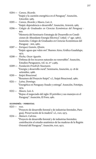 257
0204 —	 Canese, Ricardo.
“Itaipú y la cuestión energética en el Para­guay”. Asunción,
Litocolor, 1983.
0205 —	 Canese, Ricardo y Mauro, Luis A.
“Itaipú: dependencia o desarrollo”. Asunción, Araverá, 1985.
0206 —	 Colegio de Graduados en Ciencias Económicas del Pa­raguay -
BID.
“Memoria del Seminario Estrategia de Desarrollo en Condi-
ciones de Abundante Energía Eléctrica”. (28jul.–1° ago. 1980).
Asunción, Colegio de Graduados en Ciencias Económicas del
Paraguay - BID, 1980.
0207 —	 Enriquez Gamón, Efraim.
“Itaipú: aguas que valen oro”. Bue­nos Aires, Gráfica Guadalupe,
1975.
0208 —	 Flecha, Oscar Agustín.
“Defensa de los recursos naturales no renovables”. Asunción,
Estudios Paraguayos, vol. XI, No 1,1983.
0209 —	 Fundación Friedrich Naumann.
“Energía y desarrollo rural”. Seminario, Asunción, 15–18 de
setiembre, 1986.
0210 —	 Itaipú Binacional.
“Resumen del Proyecto Itaipú”. s.l., Itaipú Binacional, 1980.
0211 —	 Laíno, Domingo.
“Energética en Paraguay; fraude y entrega”. Asunción, Fototipo,
1974.
0212 —	 Mauro, Luis A.
“Repsa: el negociado del siglo: El petróleo y sus manejos en el
Paraguay”. Asunción, El Foro, 1981.
ECONOMÍA - FORESTAL
0213 —	 FAO.
“Proyecto de desarrollo forestal y de industrias forestales, Para-
guay. Preservación de la madera”. s.l., FAO, 1973.
0214 —	 Maineri, Calvino.
“Proyecto de desarrollo forestal y de industrias forestales;
contribución al estudio anatómico de las maderas de la Región
Oriental del Paraguay”. Asunción, FAO, 1972.
 