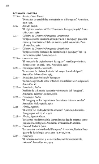 258
ECONOMÍA - MONEDA
0215 —	 Acosta, César Romeo.
“Diez años de estabilidad monetaria en el Paraguay”. Asunción,
BCP, 1966.
0216 —	 Armele, Nayib.
“El régimen cambiario”. En: “Economía Paraguaya 1985”. Asun-
ción, cpes, 1986.
0217 —	 Cámara de Comercio Paraguayo-Americana.
“Simposio sobre inversión extranjera en el Paraguay; presenta-
ciones y conclusiones”. (18–22 marzo, 1982). Asunción, Zam-
phirópolos, 1982.
0218 —	 Cámara de Comercio Paraguayo-Americana.
“Simposio sobre mercado de capitales en el Paraguay” (17–19
noviembre, 1983). Asunción, s.e.
0219 —	 CEPADES - BID.
“El mercado de capitales en el Paraguay”; versión preliminar.
Simposio 10–17 abril, 1970. Asunción, 1970.
0220 —	 Domínguez Dibb, Humberto.
“La evasión de divisas; historia del mayor fraude del país”.
Asunción, Editora Hoy, 1987.
0221 —	 Entidades Económicas del Paraguay.
“Ponencia aprobada sobre inflación monetaria (1er. Congreso)”.
Asunción, s.f.
0222 —	 Fernández, Pedro.
“Análisis de la historia bancaria y monetaria del Paraguay”.
Asunción, Talleres Cromos, 1982.
0223 —	 Fernández, Pedro.
“El Paraguay en los organismos financieros internacionales”.
Asunción, Makrografic, 1987.
0224 —	 Flecha, Agustín.
“El sector y el endeudamiento externo”. Asunción, Estudios
Paraguayos, vol. V, No 2,1977.
0225 —	 Flecha, Agustín Oscar.
“Los cepos modernos de la dependen­cia; deuda externa; some-
timiento tecnológico”. Asunción, Universidad Católica.
0226 —	 Ground, Richard Lynn.
“Las cuentas nacionales del Para­guay”. Asunción, Revista Para-
guaya de Sociología, cpes, año 19, No 55, 1982.
0227 —	 Paraguay.
“El esfuerzo nacional y las necesidades de financiamiento
externo”. Asunción, s.e., 1973.
 