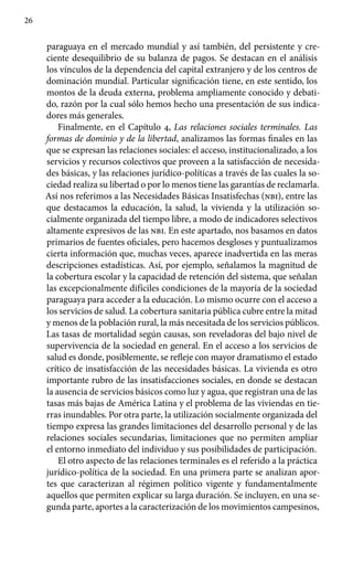 26
paraguaya en el mercado mundial y así también, del persistente y cre-
ciente desequilibrio de su balanza de pagos. Se destacan en el análisis
los vínculos de la dependencia del capital extranjero y de los centros de
dominación mundial. Particular significación tiene, en este sentido, los
montos de la deuda externa, problema ampliamente conocido y debati-
do, razón por la cual sólo hemos hecho una presentación de sus indica-
dores más generales.
Finalmente, en el Capítulo 4, Las relaciones sociales terminales. Las
formas de dominio y de la libertad, analizamos las formas finales en las
que se expresan las relaciones sociales: el acceso, institucionalizado, a los
servicios y recursos colectivos que proveen a la satisfacción de necesida-
des básicas, y las relaciones jurídico-políticas a través de las cuales la so-
ciedad realiza su libertad o por lo menos tiene las garantías de reclamarla.
Así nos referimos a las Necesidades Básicas Insatisfechas (nbi), entre las
que destacamos la educación, la salud, la vivienda y la utilización so-
cialmente organizada del tiempo libre, a modo de indicadores selectivos
altamente expresivos de las nbi. En este apartado, nos basamos en datos
primarios de fuentes oficiales, pero hacemos desgloses y puntualizamos
cierta información que, muchas veces, aparece inadvertida en las meras
descripciones estadísticas. Así, por ejemplo, señalamos la magnitud de
la cobertura escolar y la capacidad de retención del sistema, que señalan
las excepcionalmente difíciles condiciones de la mayoría de la sociedad
paraguaya para acceder a la educación. Lo mismo ocurre con el acceso a
los servicios de salud. La cobertura sanitaria pública cubre entre la mitad
y menos de la población rural, la más necesitada de los servicios públicos.
Las tasas de mortalidad según causas, son reveladoras del bajo nivel de
supervivencia de la sociedad en general. En el acceso a los servicios de
salud es donde, posiblemente, se refleje con mayor dramatismo el estado
crítico de insatisfacción de las necesidades básicas. La vivienda es otro
importante rubro de las insatisfacciones sociales, en donde se destacan
la ausencia de servicios básicos como luz y agua, que registran una de las
tasas más bajas de América Latina y el problema de las viviendas en tie-
rras inundables. Por otra parte, la utilización socialmente organizada del
tiempo expresa las grandes limitaciones del desarrollo personal y de las
relaciones sociales secundarias, limitaciones que no permiten ampliar
el entorno inmediato del individuo y sus posibilidades de participación.
El otro aspecto de las relaciones terminales es el referido a la práctica
jurídico-política de la sociedad. En una primera parte se analizan apor-
tes que caracterizan al régimen político vigente y fundamentalmente
aquellos que permiten explicar su larga duración. Se incluyen, en una se-
gunda parte, aportes a la caracterización de los movimientos campesinos,
 