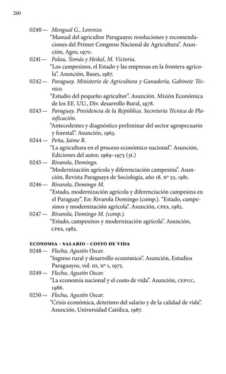 260
0240 —	 Mengual G., Lorenzo.
“Manual del agricultor Paraguayo; resoluciones y recomenda-
ciones del Primer Congreso Nacional de Agricultura”. Asun-
ción, Agro, 1970.
0241 —	 Palau, Tomás y Heikel, M. Victoria.
“Los campesinos, el Estado y las empresas en la frontera agríco-
la”. Asunción, Bases, 1987.
0242 —	 Paraguay. Ministerio de Agricultura y Ganadería, Gabinete Téc-
nico.
“Estudio del pequeño agricultor”. Asunción. Misión Económica
de los EE. UU., Div. desarrollo Rural, 1978.
0243 —	 Paraguay. Presidencia de la República. Secretaría Técnica de Pla-
nificación.
“Antecedentes y diagnóstico preliminar del sector agropecuario
y forestal”. Asunción, 1963.
0244 —	 Peña, Jaime R.
“La agricultura en el proceso económico na­cional”. Asunción,
Ediciones del autor, 1969–1975 (3t.)
0245 —	 Rivarola, Domingo.
“Modernización agrícola y diferenciación campesina”. Asun-
ción, Revista Paraguaya de Sociología, año 18. No 52, 1981.
0246 —	 Rivarola, Domingo M.
“Estado, modernización agrícola y diferenciación campesina en
el Paraguay”. En: Rivarola Domin­go (comp.). “Estado, campe-
sinos y modernización agrícola”. Asunción, cpes, 1982.
0247 —	 Rivarola, Domingo M. (comp.).
“Estado, campesinos y modernización agrícola”. Asunción,
cpes, 1982.
ECONOMIA - SALARIO - COSTO DE VIDA
0248 —	 Flecha, Agustín Oscar.
“Ingreso rural y desarrollo económico”. Asunción, Estudios
Paraguayos, vol. III, No 1, 1975.
0249 —	 Flecha, Agustín Oscar.
“La economía nacional y el costo de vida”. Asunción, CEPUC,
1986.
0250 —	 Flecha, Agustín Oscar.
“Crisis económica, deterioro del salario y de la calidad de vida”.
Asunción, Universidad Católica, 1987.
 