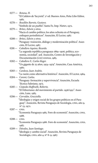 263
0277 —	 Betana, H.
“El Caldero de Yacyretá”. 2a ed. Buenos Aires, Peña Lilio Editor,
1982.
0278 —	 Bouillón Barrete, Gustavo.
“Símbolo de un pueblo”. Santa Fe, Imp. Nietev, 1972.
0279 —	 Brítez, Edwin y otros.
“Hacia el cambio político, los años ochenta en el Paraguay,
enfoques periodísticos”. Asunción, El Lector, 1987.
0280 —	 Brítez, Edwin y otros.
“Paraguay: transición, diálogo y modernización política”. Asun-
ción, El Lector, 1987.
0281 —	 Caballero Aquino, Ricardo.
“La segunda república paraguaya 1869–1906, política, eco-
nomía, sociedad”. 3ed. Asunción, Centro de Investigación y
Documentación (CID) EDIPAR, 1985.
0282 —	 Caballero F., Carlos Roger.
“Un gigante de 25 años, 1954–1979”. Asunción, Casa América,
1980.
0283 —	 Cardozo, Juan Andrés.
“La razón como alternativa históri­ca”. Asunción, El Lector, 1984.
0284 —	 Caroni, Carlos.
“Paraguay: formación y supervivencia”. Asunción, Escuela
Técnica Salesiana, 1975.
0285 —	 Céspedes Ruffinelli, Roberto.
“El Febrerismo: del movi­miento al partido. 1936/1951”. Asun-
ción, Luxe, 1983.
0286 —	 Corvalán, Grazziella.
“Ideologías y origen social de los grupos políticos en el Para-
guay”. Asunción, Revista Paraguaya de Sociología, cpes, año 9,
No 23, 1972.
0287 —	 cpes.
“Economía Paraguaya 1985. Foro de economía”. Asunción, cpes,
1986.
0288 —	 cpes.
“Economía Paraguaya 1986. Foro de economía”. Asunción, cpes,
1987.
0289 —	 Dávalos, Juan Santiago.
“Ideología y cambio social”. Asunción, Revista Paraguaya de
Sociología, cpes, año 4, No 8–9, 1967.
 