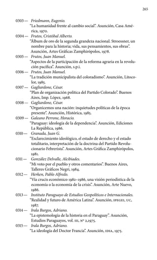 265
0303 —	 Friedmann, Eugenio.
“La humanidad frente al cambio social”. Asunción, Casa Amé-
rica, 1970.
0304 —	 Frutos, Cristóbal Alberto.
“Álbum de oro de la segunda grandeza nacional. Stroessner, un
nombre para la historia; vida, sus pensamientos, sus obras”.
Asunción, Artes Gráficas Zamphirópolos, 1978.
0305 —	 Frutos, Juan Manuel.
“Aspectos de la participación de la reforma agraria en la revolu-
ción pacífica”. Asunción, s.p.i.
0306 —	 Frutos, Juan Manuel.
“La tradición municipalista del coloradismo”. Asunción, Litoco-
lor, 1985.
0307 —	 Gagliardone, César.
“Plan de organización política del Par­tido Colorado”. Buenos
Aires, Imp. López, 1968.
0308 —	 Gagliardone, César.
“Organicemos una nación: inquietudes políticas de la época
presente”. Asunción, Histórica, 1985.
0309 —	 Galeano Perrone, Horacio.
“Paraguay: ideología de la dependencia”. Asunción, Ediciones
La República, 1986.
0310 —	 Granada, Juan G.
“Esclarecimiento ideológico, el estado de derecho y el estado
totalitario, interpretación de la doctrina del Partido Revolu-
cionario Febrerista”. Asunción, Artes Gráfica Zamphirópolos,
1981.
0311 —	 González Delvalle, Alcibiades.
“Mi voto por el pueblo y otros comentarios”. Buenos Aires,
Talleres Gráficos Negri, 1984.
0312 —	 Herken, Pablo Alfredo.
“Vía crucis económico 1982–1986, una visión periodística de la
economía o la economía de la crisis”. Asunción, Arte Nuevo,
1986.
0313 —	 Instituto Paraguayo de Estudios Geopolíticos e Inter­nacionales.
“Realidad y futuro de América Latina”. Asunción, IPEGEI, UC,
1987.
0314 —	 Irala Burgos, Adriano.
“La epistemología de la historia en el Paraguay”. Asunción,
Estudios Paraguayos, vol. III, No 2,1975.
0315 —	 Irala Burgos, Adriano.
“La ideología del Doctor Francia”. Asunción, IDIA, 1975.
 