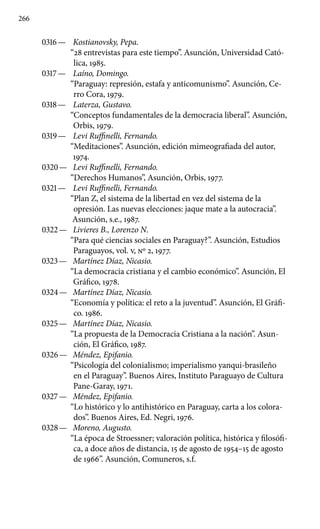 266
0316 —	 Kostianovsky, Pepa.
“28 entrevistas para este tiempo”. Asunción, Universidad Cató-
lica, 1985.
0317 —	 Laíno, Domingo.
“Paraguay: represión, estafa y anticomunismo”. Asunción, Ce-
rro Cora, 1979.
0318 —	 Laterza, Gustavo.
“Conceptos fundamentales de la democracia liberal”. Asunción,
Orbis, 1979.
0319 —	 Levi Ruffinelli, Fernando.
“Meditaciones”. Asunción, edición mimeografiada del autor,
1974.
0320 —	 Levi Ruffinelli, Fernando.
“Derechos Humanos”, Asunción, Orbis, 1977.
0321 —	 Levi Ruffinelli, Fernando.
“Plan Z, el sistema de la libertad en vez del sistema de la
opresión. Las nuevas elecciones: jaque mate a la autocracia”.
Asunción, s.e., 1987.
0322 —	 Livieres B., Lorenzo N.
“Para qué ciencias sociales en Paraguay?”. Asunción, Estudios
Paraguayos, vol. V, No 2, 1977.
0323 —	 Martínez Díaz, Nicasio.
“La democracia cristiana y el cambio económico”. Asunción, El
Gráfico, 1978.
0324 —	 Martínez Díaz, Nicasio.
“Economía y política: el reto a la juventud”. Asunción, El Gráfi-
co. 1986.
0325 —	 Martínez Díaz, Nicasio.
“La propuesta de la Democracia Cristiana a la nación”. Asun-
ción, El Gráfico, 1987.
0326 —	 Méndez, Epifanio.
“Psicología del colonialismo; imperialismo yanqui-brasileño
en el Paraguay”. Buenos Aires, Instituto Paraguayo de Cultura
Pane-Garay, 1971.
0327 —	 Méndez, Epifanio.
“Lo histórico y lo antihistórico en Paraguay, carta a los colora-
dos”. Buenos Aires, Ed. Negri, 1976.
0328 —	 Moreno, Augusto.
“La época de Stroessner; valoración política, histórica y filosófi-
ca, a doce años de distancia, 15 de agosto de 1954–15 de agosto
de 1966”. Asunción, Comuneros, s.f.
 