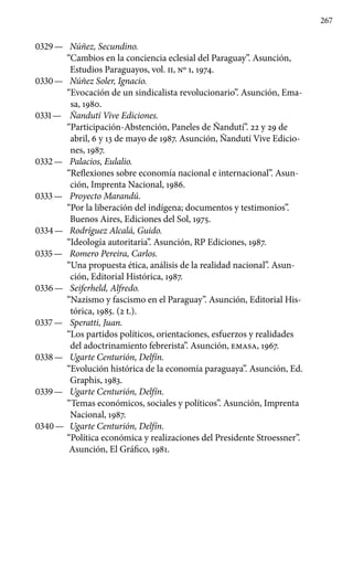 267
0329 —	 Núñez, Secundino.
“Cambios en la conciencia eclesial del Paraguay”. Asunción,
Estudios Paraguayos, vol. II, No 1, 1974.
0330 —	 Núñez Soler, Ignacio.
“Evocación de un sindicalista revolucionario”. Asunción, Ema-
sa, 1980.
0331 —	 Ñandutí Vive Ediciones.
“Participación-Abstención, Pane­les de Ñandutí”. 22 y 29 de
abril, 6 y 13 de mayo de 1987. Asunción, Ñandutí Vive Edicio-
nes, 1987.
0332 —	 Palacios, Eulalio.
“Reflexiones sobre economía nacional e internacional”. Asun-
ción, Imprenta Nacional, 1986.
0333 —	 Proyecto Marandú.
“Por la liberación del indígena; documentos y testimonios”.
Buenos Aires, Ediciones del Sol, 1975.
0334 —	 Rodríguez Alcalá, Guido.
“Ideología autoritaria”. Asun­ción, RP Ediciones, 1987.
0335 —	 Romero Pereira, Carlos.
“Una propuesta ética, análisis de la realidad nacional”. Asun-
ción, Editorial Histórica, 1987.
0336 —	 Seiferheld, Alfredo.
“Nazismo y fascismo en el Paraguay”. Asunción, Editorial His-
tórica, 1985. (2 t.).
0337 —	 Speratti, Juan.
“Los partidos políticos, orientaciones, esfuer­zos y realidades
del adoctrinamiento febrerista”. Asunción, EMASA, 1967.
0338 —	 Ugarte Centurión, Delfín.
“Evolución histórica de la econo­mía paraguaya”. Asunción, Ed.
Graphis, 1983.
0339 —	 Ugarte Centurión, Delfín.
“Temas económicos, sociales y políticos”. Asunción, Imprenta
Nacional, 1987.
0340 —	 Ugarte Centurión, Delfín.
“Política económica y realiza­ciones del Presidente Stroessner”.
Asunción, El Gráfico, 1981.
 