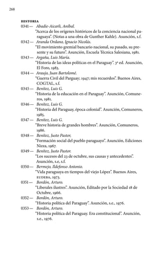 268
HISTORIA
0341 —	 Abadie-Aicarli, Aníbal.
“Acerca de los orígenes históricos de la conciencia nacional pa-
raguaya”. (Notas a una obra de Gunther Kahle). Asunción, s.f.
0342 —	 Aranda Ordano, Ignacio Nicolás.
“El movimiento gremial bancario nacional, su pasado, su pre-
sente y su futuro”. Asunción, Escuela Técnica Salesiana, 1981.
0343 —	 Argaña, Luis María.
“Historia de las ideas políticas en el Paraguay”. 3a ed. Asunción,
El Foro, 1983.
0344 —	 Araujo, Juan Bartolomé.
“Guerra Civil del Parguay; 1947; mis recuerdos”. Buenos Aires,
COGTAL, s.f.
0345 —	 Benítez, Luis G.
“Historia de la educación en el Paraguay”. Asunción, Comune-
ros, 1981.
0346 —	 Benítez, Luis G.
“Historia del Paraguay, época colonial”. Asunción, Comuneros,
1985.
0347 —	 Benítez, Luis G.
“Breve historia de grandes hombres”. Asunción, Comuneros,
1986.
0348 —	 Benítez, Justo Pastor,
“Formación social del pueblo paraguayo”. Asunción, Ediciones
Nizza, 1967.
0349 —	 Benítez, Justo Pastor.
“Los sucesos del 23 de octubre, sus causas y antecedentes”.
Asunción, s.e, s.f.
0350 —	 Bermejo, Ildefonso Antonio.
“Vida paraguaya en tiempos del viejo López”. Buenos Aires,
EUDEBA, 1973.
0351 —	 Bordón, Arturo.
“Liberales ilustres”. Asunción, Editado por la Sociedad 18 de
Octubre, 1966.
0352 —	 Bordón, Arturo.
“Historia política del Paraguay”. Asunción, s.e., 1976.
0353 —	 Bordón, Arturo.
“Historia política del Paraguay. Era constitucional”. Asunción,
s.e., 1976.
 