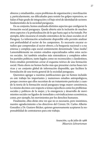 27
obreros y estudiantiles, cuyos problemas de organización y movilización
y, particularmente, sus dificultades para resistir los golpes represivos, se-
ñalan el bajo grado de integración y el bajo nivel de identidad de sectores
fundamentales da la sociedad paraguaya.
En su conjunto, hemos analizado distintos aspectos que configuran la
formación social paraguaya. Queda abierta aún la inclusión de muchos
otros aspectos y la profundización de lo que hasta aquí se ha tratado. Por
ejemplo, debe encararse el estudio sistemático de las clases sociales en el
Paraguay. La información actualmente disponible sólo permite analizar
con profundidad al sector de los campesinos. Es necesario encarar es-
tudios que comprendan al sector obrero, a la burguesía nacional y a esa
extensa y compleja capa social comúnmente denominada “clase media”.
Lamentablemente no existen estudios especializados sobre estos secto-
res sociales. Así también estudios más sistemáticos y completos sobre
los partidos políticos, tanto legales como no reconocidos y clandestinos.
Estos estudios permitirían cerrar el esquema teórico de una formación
social. Hasta ahora no hemos hecho más que presentar ciertas bases teó-
ricas y un conjunto global de información disponible, que faciliten la
formulación de una teoría general de la sociedad paraguaya.
Queremos agregar a nuestras justificaciones que no hemos incluido
en este trabajo los importantes y numerosos estudios antropológicos,
porque creemos que ellos necesitan de un tratamiento particular y cuan-
do la teoría de la formación social paraguaya tenga mayor consistencia.
Lo mismo decimos con respecto a temas específicos como los problemas
sociales y políticos de la mujer, y la emergencia y desarrollo de movi-
mientos sociales no ligados de inmediato a reivindicaciones económicas,
como, por ejemplo, los movimientos por los derechos humanos.
Finalmente, ellos dirán otra vez que no es necesario, pero insistimos,
nuestro agradecimiento a los directivos del Cidsep, Dr. Carlos Alberto
González y Dr. Gustavo Bécker, quienes generosamente aceptaron la res-
ponsabilidad de contratarnos para este trabajo.
Asunción, 14 de julio de 1988
Mauricio Schvartzman
 