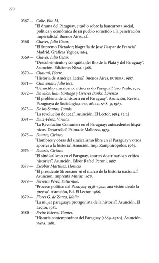 270
0367 —	 Colle, Elio M.
“El drama del Paraguay, estudio sobre la bancarrota social,
política y económica de un pueblo sometido a la penetración
imperialista”. Buenos Aires, s.f.
0368 —	 Chaves, Julio César.
“El Supremo Dictador; biografía de José Gaspar de Francia”.
Madrid, Gráficas Yegues, 1964.
0369 —	 Chaves, Julio César.
“Descubrimiento y conquista del Río de la Plata y del Paraguay”.
Asunción, Ediciones Nizza, 1968.
0370 —	 Chaunú, Pierre.
“Historia de América Latina”. Buenos Aires, EUDEBA, 1987.
0371 —	 Chiavenato, Julio José.
“Genocidio americano: a Guerra do Paraguai”. Sao Paulo, 1979.
0372 —	 Dávalos, Juan Santiago y Livieres Banks, Lorenzo
“El problema de la historia en el Paraguay”. Asunción, Revista
Paraguaya de Sociología, cpes, año 4, No 8–9, 1967.
0373 —	 De los Santos, Tomás.
“La revolución de 1922”. Asunción, El Lector, 1984. (2 t.)
0374 —	 Diaz-Pérez, Viriato.
“La Revolución Comunera en el Paraguay; antecedentes hispá-
nicos. Desarrollo”. Palma de Mallorca, 1973.
0375 —	 Duarte, Ciriaco.
“Hombres y obras del sindicalismo libre en el Paraguay y otros
aportes a la historia”. Asunción, Imp. Zamphirópolos, 1965.
0376 —	 Duarte, Ciriaco.
“El sindicalismo en el Paraguay, aportes doctrinarios y crítica
histórica”. Asunción, Editor Rafael Peroni, 1987.
0377 —	 Escobar Martínez, Horacio.
“El presidente Stroessner en el marco de la historia nacional”.
Asunción, Imprenta Militar, 1978.
0378 —	 Ferreira Pérez, Saturnino.
“Proceso político del Paraguay 1936–1942, una visión desde la
prensa”. Asunción, Ed. El Lector, 1986.
0379 —	 Flores G. de Zarza, Idalia.
“La mujer paraguaya protago­nista de la historia”. Asunción, El
Lector, 1987.
0380 —	 Freire Esteves, Gomes.
“Historia contemporánea del Para­guay (1869–1920). Asunción,
NAPA, 1983.
 