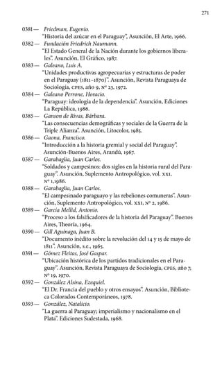 271
0381 —	 Friedman, Eugenio.
“Historia del azúcar en el Paraguay”, Asunción, El Arte, 1966.
0382 —	 Fundación Friedrich Naumann.
“El Estado General de la Nación durante los gobiernos libera-
les”. Asunción, El Gráfico, 1987.
0383 —	 Galeano, Luis A.
“Unidades productivas agropecuarias y estructuras de poder
en el Paraguay (1811–1870)”. Asunción, Revista Paraguaya de
Sociología, cpes, año 9, No 23, 1972.
0384 —	 Galeano Perrone, Horacio.
“Paraguay: ideología de la de­pendencia”. Asunción, Ediciones
La República, 1986.
0385 —	 Ganson de Rivas, Bárbara.
“Las consecuencias demográ­ficas y sociales de la Guerra de la
Triple Alianza”. Asunción, Litocolor, 1985.
0386 —	 Gaona, Francisco.
“Introducción a la historia gremial y social del Paraguay”.
Asunción-Buenos Aires, Arandú, 1967.
0387 —	 Garabaglia, Juan Carlos.
“Soldados y campesinos: dos siglos en la historia rural del Para-
guay”. Asunción, Suplemento Antropológico, vol. xxi,
No 1,1986.
0388 —	 Garabaglia, Juan Carlos.
“El campesinado paraguayo y las rebeliones comuneras”. Asun-
ción, Suplemento Antropológico, vol. xxi, No 2, 1986.
0389 —	 García Mellid, Antonio.
“Proceso a los falsificadores de la historia del Paraguay”. Buenos
Aires, Theoría, 1964.
0390 —	 Gill Aguínaga, Juan B.
“Documento inédito sobre la revolución del 14 y 15 de mayo de
1811”. Asunción, s.e., 1965.
0391 —	 Gómez Fleitas, José Gaspar.
“Ubicación histórica de los partidos tradicionales en el Para-
guay”. Asunción, Revista Paraguaya de Sociología, cpes, año 7,
No 19, 1970.
0392 —	 González Alsina, Ezequiel.
“El Dr. Francia del pueblo y otros ensayos”. Asunción, Bibliote-
ca Colorados Contemporáneos, 1978.
0393 —	 González, Natalicio.
“La guerra al Paraguay; imperialismo y nacionalismo en el
Plata”. Ediciones Sudestada, 1968.
 