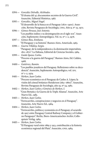 272
0394 —	 González Delvalle, Alcibiades.
“El drama del 47, documentos secretos de la Guerra Civil”.
Asunción, Editorial Histórica, 1987.
0395 —	 González, Miguel Ángel.
“El desarrollo de la banca en el Paraguay (1870–1900). Asun-
ción, Revista Paraguaya de Sociología, cpes, Año 9, No 23, 1972.
0396 —	 Gómez-Perasso, José Antonio.
“Los pueblos indios y su desintegración en el siglo XIX”. Asun-
ción, Suplemento Antropológico, Vol. XI, No 1–2, 1976.
0397 —	 Gómez Ríos, Emiliano.
“El Paraguay y su historia”. Buenos Aires, Americale, 1963.
0398 —	 Guerra Villaboy, Sergio.
“Paraguay: de la independencia a la do­minación imperialista.
1811–1870”. La Habana, Editorial de Ciencias Sociales, 1984.
0399 —	 Guido Spano, Carlos.
“Proceso a la guerra del Paraguay”. Buenos Aires, Ed. Calden,
1968.
0400 —	 Gutiérrez, Ramón.
“Los pueblos jesuíticos del Paraguay. Refle­xiones sobre su deca-
dencia”. Asunción, Suplemento Antropoló­gico, vol. XIV,
No 1–2, 1979.
0401 —	 Herken, Juan Carlos.
“Proceso económico en el Paraguay de Carlos A. López; la
visión del cónsul británico Henderson (1851–1860)”. Asunción,
Revista Paraguaya de Sociología, año 19, No 54, 1982.
0402 —	 Herken, Juan Carlos y Giménez de Herken, I.
“Gran Bre­taña y la Guerra de la Triple Alianza”. Asunción, Arte
Nuevo Ed., 1983.
0403 —	 Herken, Juan Carlos.
“Ferrocarriles, conspiraciones y negocios en el Paraguay”.
Asunción, Arte Nuevo Ed., 1984.
0404 —	 Herken, Juan Carlos.
“Ferrocarriles, política y economía en el Paraguay; el acuerdo
de 1907 entre Paraguay Central Railway Company y el Gobier-
no Paraguayo”. Berlín, Ibero-Americanisches Archiv, Collo-
quium Verlag. 1984.
0405 —	 Herken, Juan Carlos.
“El Paraguay rural entre 1869 y 1913, contribución a la historia
económica regional del Plata”. Asunción, cpes, 1984.
 