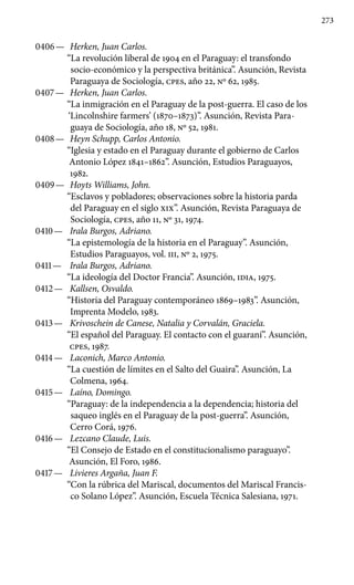 273
0406 —	 Herken, Juan Carlos.
“La revolución liberal de 1904 en el Pa­raguay: el transfondo
socio-económico y la perspectiva británica”. Asunción, Revista
Paraguaya de Sociología, cpes, año 22, No 62, 1985.
0407 —	 Herken, Juan Carlos.
“La inmigración en el Paraguay de la post-guerra. El caso de los
‘Lincolnshire farmers’ (1870–1873)”. Asunción, Revista Para-
guaya de Sociología, año 18, No 52, 1981.
0408 —	 Heyn Schupp, Carlos Antonio.
“Iglesia y estado en el Paraguay durante el gobierno de Carlos
Antonio López 1841–1862”. Asunción, Estudios Paraguayos,
1982.
0409 —	 Hoyts Williams, John.
“Esclavos y pobladores; observaciones sobre la historia parda
del Paraguay en el siglo XIX”. Asunción, Revista Paraguaya de
Sociología, cpes, año 11, No 31, 1974.
0410 —	 Irala Burgos, Adriano.
“La epistemología de la historia en el Paraguay”. Asunción,
Estudios Paraguayos, vol. III, No 2, 1975.
0411 —	 Irala Burgos, Adriano.
“La ideología del Doctor Francia”. Asunción, IDIA, 1975.
0412 —	 Kallsen, Osvaldo.
“Historia del Paraguay contemporáneo 1869–1983”. Asunción,
Imprenta Modelo, 1983.
0413 —	 Krivoschein de Canese, Natalia y Corvalán, Graciela.
“El español del Paraguay. El contacto con el guaraní”. Asunción,
cpes, 1987.
0414 —	 Laconich, Marco Antonio.
“La cuestión de límites en el Salto del Guaira”. Asunción, La
Colmena, 1964.
0415 —	 Laíno, Domingo.
“Paraguay: de la independencia a la dependencia; historia del
saqueo inglés en el Paraguay de la post-guerra”. Asunción,
Cerro Corá, 1976.
0416 —	 Lezcano Claude, Luis.
“El Consejo de Estado en el constitucionalismo paraguayo”.
Asunción, El Foro, 1986.
0417 —	 Livieres Argaña, Juan F.
“Con la rúbrica del Mariscal, documentos del Mariscal Francis-
co Solano López”. Asunción, Escuela Técnica Salesiana, 1971.
 