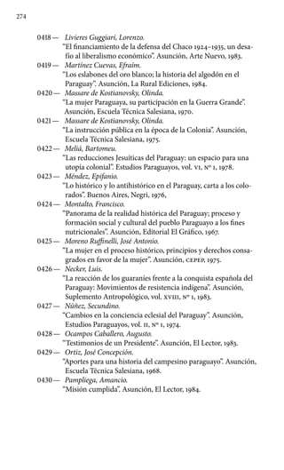 274
0418 —	 Livieres Guggiari, Lorenzo.
“El financiamiento de la defensa del Chaco 1924–1935, un desa-
fío al liberalismo económico”. Asunción, Arte Nuevo, 1983.
0419 —	 Martínez Cuevas, Efraím.
“Los eslabones del oro blanco; la historia del algodón en el
Paraguay”. Asunción, La Rural Edicio­nes, 1984.
0420 —	 Massare de Kostianovsky, Olinda.
“La mujer Paraguaya, su participación en la Guerra Grande”.
Asunción, Escuela Técnica Salesiana, 1970.
0421 —	 Massare de Kostianovsky, Olinda.
“La instrucción pública en la época de la Colonia”. Asunción,
Escuela Técnica Salesiana, 1975.
0422 —	 Meliá, Bartomeu.
“Las reducciones Jesuíticas del Paraguay: un espacio para una
utopía colonial”. Estudios Paraguayos, vol. VI, No 1, 1978.
0423 —	 Méndez, Epifanio.
“Lo histórico y lo antihistórico en el Para­guay, carta a los colo-
rados”. Buenos Aires, Negri, 1976,
0424 —	 Montalto, Francisco.
“Panorama de la realidad histórica del Paraguay; proceso y
formación social y cultural del pueblo Paraguayo a los fines
nutricionales”. Asunción, Editorial El Gráfico, 1967.
0425 —	 Moreno Ruffinelli, José Antonio.
“La mujer en el proceso histórico, principios y derechos consa-
grados en favor de la mujer”. Asunción, CEPEP, 1975.
0426 —	 Necker, Luis.
“La reacción de los guaraníes frente a la conquista española del
Paraguay: Movimientos de resistencia indígena”. Asunción,
Suplemento Antropológico, vol. XVIII, No 1, 1983.
0427 —	 Núñez, Secundino.
“Cambios en la conciencia eclesial del Paraguay”. Asunción,
Estudios Paraguayos, vol. II, No 1, 1974.
0428 —	 Ocampos Caballero, Augusto.
“Testimonios de un Presiden­te”. Asunción, El Lector, 1983.
0429 —	 Ortiz, José Concepción.
“Aportes para una historia del campesino paraguayo”. Asunción,
Escuela Técnica Salesiana, 1968.
0430 —	 Pampliega, Amancio.
“Misión cumplida”. Asunción, El Lector, 1984.
 