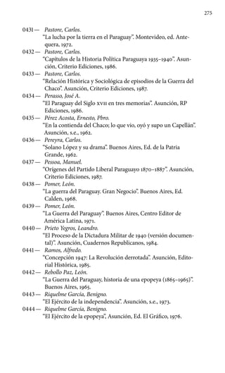 275
0431 —	 Pastore, Carlos.
“La lucha por la tierra en el Paraguay”. Montevideo, ed. Ante-
quera, 1972.
0432 —	 Pastore, Carlos.
“Capítulos de la Historia Política Paraguaya 1935–1940”. Asun-
ción, Criterio Ediciones, 1986.
0433 —	 Pastore, Carlos.
“Relación Histórica y Sociológica de episodios de la Guerra del
Chaco”. Asunción, Criterio Ediciones, 1987.
0434 —	 Perasso, José A.
“El Paraguay del Siglo XVII en tres memorias”. Asunción, RP
Ediciones, 1986.
0435 —	 Pérez Acosta, Ernesto, Pbro.
“En la contienda del Chaco; lo que vio, oyó y supo un Capellán”.
Asunción, s.e., 1962.
0436 —	 Pereyra, Carlos.
“Solano López y su drama”. Buenos Aires, Ed. de la Patria
Grande, 1962.
0437 —	 Pessoa, Manuel.
“Orígenes del Partido Liberal Paraguayo 1870–1887”. Asunción,
Criterio Ediciones, 1987.
0438 —	 Pomer, León.
“La guerra del Paraguay. Gran Negocio”. Buenos Aires, Ed.
Calden, 1968.
0439 —	 Pomer, León.
“La Guerra del Paraguay”. Buenos Aires, Centro Editor de
América Latina, 1971.
0440 —	 Prieto Yegros, Leandro.
“El Proceso de la Dictadura Militar de 1940 (versión documen-
tal)”. Asunción, Cuadernos Republicanos, 1984.
0441 —	 Ramos, Alfredo.
“Concepción 1947: La Revolución derrotada”. Asunción, Edito-
rial Histórica, 1985.
0442 —	 Rebollo Paz, León.
“La Guerra del Paraguay, historia de una epopeya (1865–1965)”.
Buenos Aires, 1965.
0443 —	 Riquelme García, Benigno.
“El Ejército de la independencia”. Asunción, s.e., 1973.
0444 —	 Riquelme García, Benigno.
“El Ejército de la epopeya”, Asun­ción, Ed. El Gráfico, 1976.
 