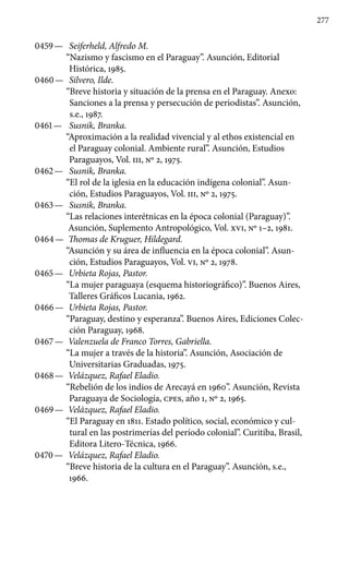 277
0459 —	 Seiferheld, Alfredo M.
“Nazismo y fascismo en el Paraguay”. Asunción, Editorial
Histórica, 1985.
0460 —	 Silvero, Ilde.
“Breve historia y situación de la prensa en el Paraguay. Anexo:
Sanciones a la prensa y persecución de periodistas”. Asunción,
s.e., 1987.
0461 —	 Susnik, Branka.
“Aproximación a la realidad vivencial y al ethos existencial en
el Paraguay colonial. Ambiente rural”. Asunción, Estudios
Paraguayos, Vol. III, No 2, 1975.
0462 —	 Susnik, Branka.
“El rol de la iglesia en la educación indígena colonial”. Asun-
ción, Estudios Paraguayos, Vol. III, No 2, 1975.
0463 —	 Susnik, Branka.
“Las relaciones interétnicas en la época colonial (Paraguay)”.
Asunción, Suplemento Antropológico, Vol. XVI, No 1–2, 1981.
0464 —	 Thomas de Kruguer, Hildegard.
“Asunción y su área de influencia en la época colonial”. Asun-
ción, Estudios Paraguayos, Vol. VI, No 2, 1978.
0465 —	 Urbieta Rojas, Pastor.
“La mujer paraguaya (esquema historiográfico)”. Buenos Aires,
Talleres Gráficos Lucania, 1962.
0466 —	 Urbieta Rojas, Pastor.
“Paraguay, destino y esperanza”. Bue­nos Aires, Ediciones Colec-
ción Paraguay, 1968.
0467 —	 Valenzuela de Franco Torres, Gabriella.
“La mujer a través de la historia”. Asunción, Asociación de
Universitarias Graduadas, 1975.
0468 —	 Velázquez, Rafael Eladio.
“Rebelión de los indios de Arecayá en 1960”. Asunción, Revista
Paraguaya de Sociología, cpes, año 1, No 2, 1965.
0469 —	 Velázquez, Rafael Eladio.
“El Paraguay en 1811. Estado po­lítico, social, económico y cul-
tural en las postrimerías del período colonial”. Curitiba, Brasil,
Editora Litero-Técnica, 1966.
0470 —	 Velázquez, Rafael Eladio.
“Breve historia de la cultura en el Paraguay”. Asunción, s.e.,
1966.
 