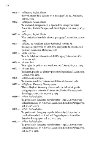 278
0471 —	 Velázquez, Rafael Eladio.
“Breve historia de la cultura en el Paraguay”. 10 ed. Asunción,
CEPUC, 1985.
0472 —	 Velázquez, Rafael Eladio.
“La sociedad paraguaya en la época de la independencia”.
Asunción, Revista Paraguaya de Sociología, cpes, año 13, No 35,
1976.
0473 —	 Velázquez, Rafael Eladio.
“Una periodización de la historia paraguaya”. Asunción, CEPUC,
1985.
0474 —	 Velilla L. de Arréllaga, Julia y Seiferheld, Alfredo M.
“Los ecos de la prensa en 1887. Una propuesta de conciliación
política”. Asunción, Histórica, 1987.
0475 —	 Viola, Alfredo.
“Reseña del desarrollo cultural del Paraguay”. Asunción, Co-
muneros, 1982.
0476 —	 Vittone, Luis.
“Dos siglos de política nacional; XIX–XX”. Asunción, s.e., 1975.
0477 —	 Vittone, Luis.
“Paraguay, pasado de gloria y presente de grandeza”. Asunción,
Comuneros, 1981.
0478 —	 Volta Gaona, Enrique.
“La revolución del 47”. Asunción, Editora Litocolor, 1982.
0479 —	 Whigham, Thomas y Cooney, Jerry.
“Harris Gaylord Warren y el desarrollo de la historiografía
paraguaya: una entrevista”. Asunción, Revista Paraguaya de
Sociología, cpes, año 22, No 64, 1985.
0480 —	 White, Richard Alan.
“La política del Paraguay popular (1810–1840). La primera re-
volución radical en América”. Asunción, Estudios Paraguayos,
vol. III, No 1, 1975.
0481 —	 White, Richard Alan.
“La política del Paraguay popular (1810–1840). La primera
revolución radical en América”. Segunda parte. Asunción,
Estudios Paraguayos, vol. III, No 2, 1975.
0482 —	 White, Richard Alan.
“La política del Paraguay Popular (1810–1840). La primera re-
volución radical en América”. Asunción, Estudios Paraguayos,
vol. IV, Nº 1, 1976.
 