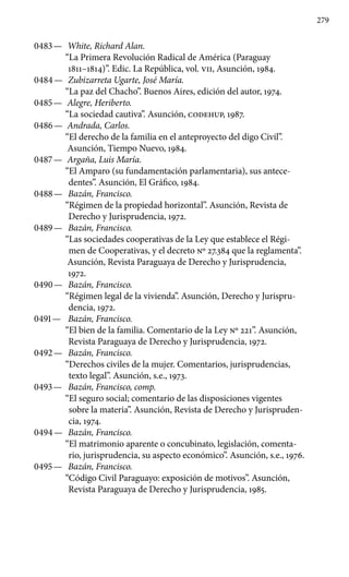279
0483 —	 White, Richard Alan.
“La Primera Revolución Radical de América (Paraguay
1811–1814)”. Edic. La República, vol. VII, Asunción, 1984.
0484 —	 Zubizarreta Ugarte, José María.
“La paz del Chacho”. Buenos Aires, edición del autor, 1974.
0485 —	 Alegre, Heriberto.
“La sociedad cautiva”. Asunción, CODEHUP, 1987.
0486 —	 Andrada, Carlos.
“El derecho de la familia en el anteproyecto del digo Civil”.
Asunción, Tiempo Nuevo, 1984.
0487 —	 Argaña, Luis María.
“El Amparo (su fundamentación parlamentaria), sus antece-
dentes”. Asunción, El Gráfico, 1984.
0488 —	 Bazán, Francisco.
“Régimen de la propiedad horizontal”. Asunción, Revista de
Derecho y Jurisprudencia, 1972.
0489 —	 Bazán, Francisco.
“Las sociedades cooperativas de la Ley que establece el Régi-
men de Cooperativas, y el decreto No 27.384 que la reglamenta”.
Asunción, Revista Paraguaya de Derecho y Jurisprudencia,
1972.
0490 —	 Bazán, Francisco.
“Régimen legal de la vivienda”. Asunción, Derecho y Jurispru-
dencia, 1972.
0491 —	 Bazán, Francisco.
“El bien de la familia. Comentario de la Ley Nº 221”. Asunción,
Revista Paraguaya de Derecho y Jurisprudencia, 1972.
0492 —	 Bazán, Francisco.
“Derechos civiles de la mujer. Comentarios, jurisprudencias,
texto legal”. Asunción, s.e., 1973.
0493 —	 Bazán, Francisco, comp.
“El seguro social; comentario de las disposiciones vigentes
sobre la materia”. Asunción, Revista de Derecho y Jurispruden-
cia, 1974.
0494 —	 Bazán, Francisco.
“El matrimonio aparente o concubinato, le­gislación, comenta-
rio, jurisprudencia, su aspecto económico”. Asunción, s.e., 1976.
0495 —	 Bazán, Francisco.
“Código Civil Paraguayo: exposición de motivos”. Asunción,
Revista Paraguaya de Derecho y Jurisprudencia, 1985.
 